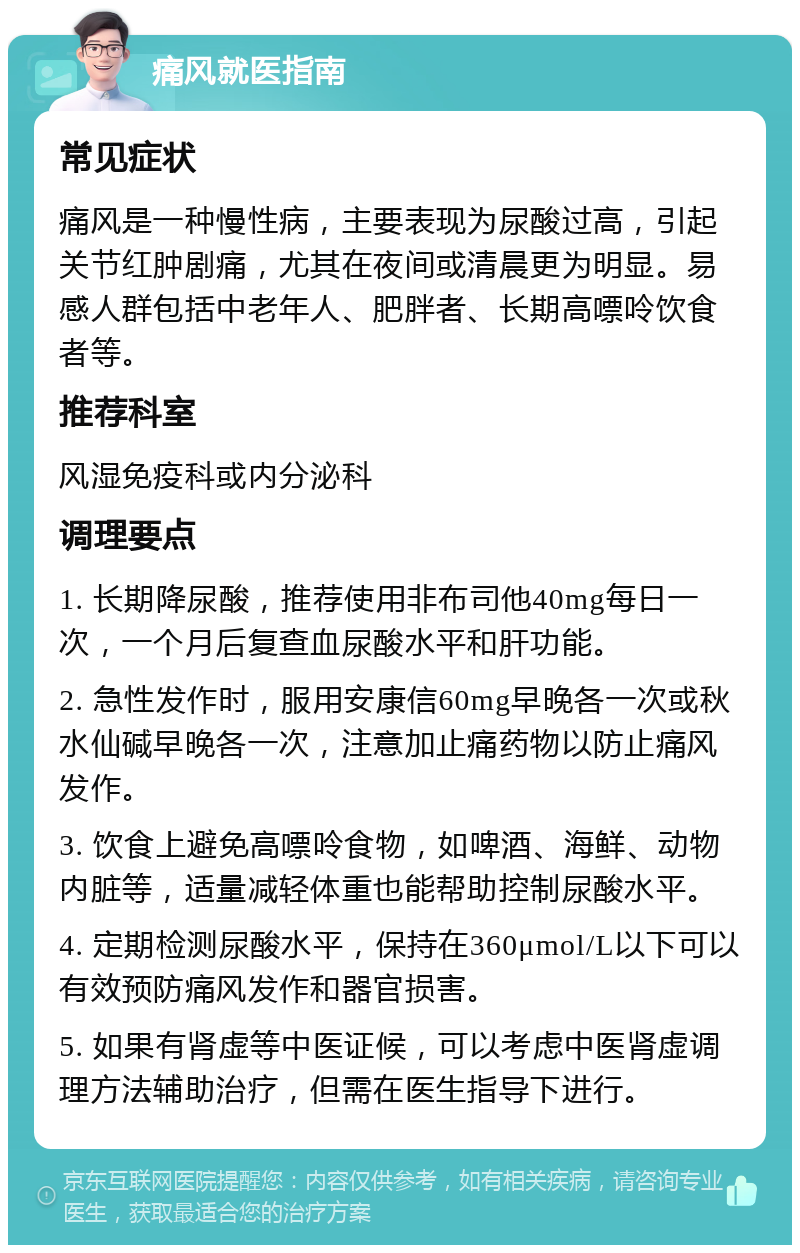 痛风就医指南 常见症状 痛风是一种慢性病，主要表现为尿酸过高，引起关节红肿剧痛，尤其在夜间或清晨更为明显。易感人群包括中老年人、肥胖者、长期高嘌呤饮食者等。 推荐科室 风湿免疫科或内分泌科 调理要点 1. 长期降尿酸，推荐使用非布司他40mg每日一次，一个月后复查血尿酸水平和肝功能。 2. 急性发作时，服用安康信60mg早晚各一次或秋水仙碱早晚各一次，注意加止痛药物以防止痛风发作。 3. 饮食上避免高嘌呤食物，如啤酒、海鲜、动物内脏等，适量减轻体重也能帮助控制尿酸水平。 4. 定期检测尿酸水平，保持在360μmol/L以下可以有效预防痛风发作和器官损害。 5. 如果有肾虚等中医证候，可以考虑中医肾虚调理方法辅助治疗，但需在医生指导下进行。