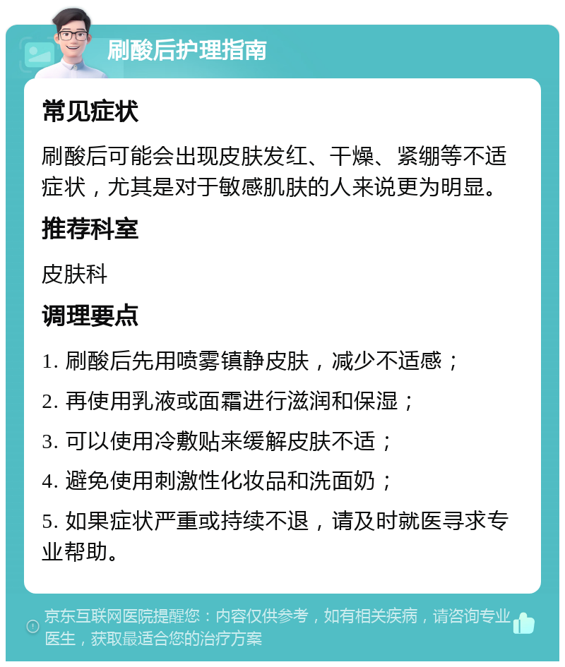 刷酸后护理指南 常见症状 刷酸后可能会出现皮肤发红、干燥、紧绷等不适症状，尤其是对于敏感肌肤的人来说更为明显。 推荐科室 皮肤科 调理要点 1. 刷酸后先用喷雾镇静皮肤，减少不适感； 2. 再使用乳液或面霜进行滋润和保湿； 3. 可以使用冷敷贴来缓解皮肤不适； 4. 避免使用刺激性化妆品和洗面奶； 5. 如果症状严重或持续不退，请及时就医寻求专业帮助。