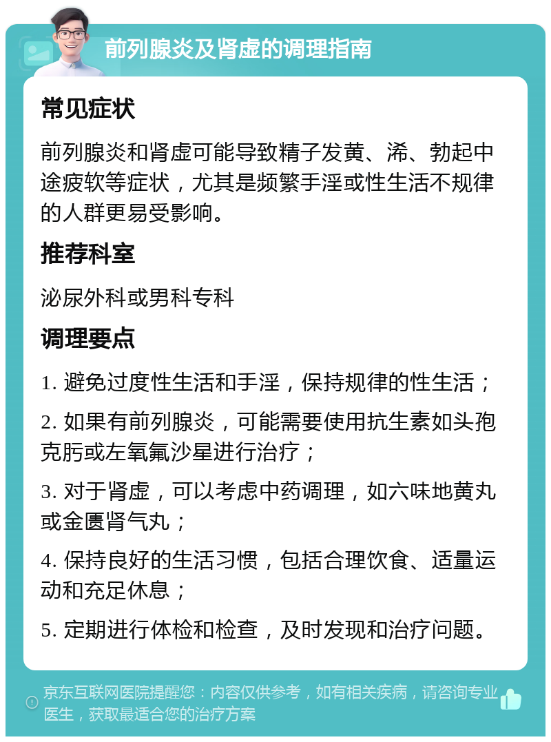 前列腺炎及肾虚的调理指南 常见症状 前列腺炎和肾虚可能导致精子发黄、浠、勃起中途疲软等症状，尤其是频繁手淫或性生活不规律的人群更易受影响。 推荐科室 泌尿外科或男科专科 调理要点 1. 避免过度性生活和手淫，保持规律的性生活； 2. 如果有前列腺炎，可能需要使用抗生素如头孢克肟或左氧氟沙星进行治疗； 3. 对于肾虚，可以考虑中药调理，如六味地黄丸或金匮肾气丸； 4. 保持良好的生活习惯，包括合理饮食、适量运动和充足休息； 5. 定期进行体检和检查，及时发现和治疗问题。