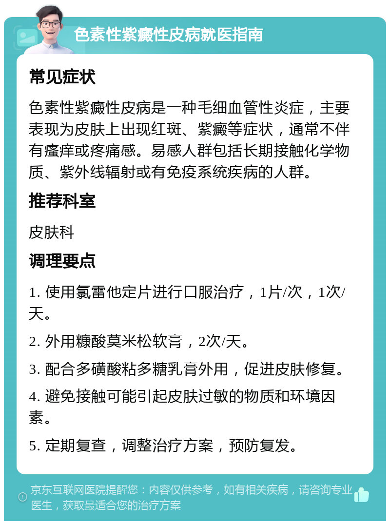 色素性紫癜性皮病就医指南 常见症状 色素性紫癜性皮病是一种毛细血管性炎症，主要表现为皮肤上出现红斑、紫癜等症状，通常不伴有瘙痒或疼痛感。易感人群包括长期接触化学物质、紫外线辐射或有免疫系统疾病的人群。 推荐科室 皮肤科 调理要点 1. 使用氯雷他定片进行口服治疗，1片/次，1次/天。 2. 外用糠酸莫米松软膏，2次/天。 3. 配合多磺酸粘多糖乳膏外用，促进皮肤修复。 4. 避免接触可能引起皮肤过敏的物质和环境因素。 5. 定期复查，调整治疗方案，预防复发。