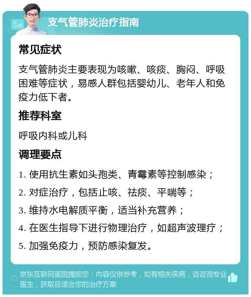 支气管肺炎治疗指南 常见症状 支气管肺炎主要表现为咳嗽、咳痰、胸闷、呼吸困难等症状，易感人群包括婴幼儿、老年人和免疫力低下者。 推荐科室 呼吸内科或儿科 调理要点 1. 使用抗生素如头孢类、青霉素等控制感染； 2. 对症治疗，包括止咳、祛痰、平喘等； 3. 维持水电解质平衡，适当补充营养； 4. 在医生指导下进行物理治疗，如超声波理疗； 5. 加强免疫力，预防感染复发。