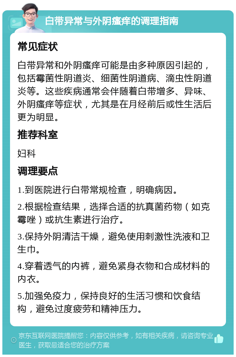 白带异常与外阴瘙痒的调理指南 常见症状 白带异常和外阴瘙痒可能是由多种原因引起的，包括霉菌性阴道炎、细菌性阴道病、滴虫性阴道炎等。这些疾病通常会伴随着白带增多、异味、外阴瘙痒等症状，尤其是在月经前后或性生活后更为明显。 推荐科室 妇科 调理要点 1.到医院进行白带常规检查，明确病因。 2.根据检查结果，选择合适的抗真菌药物（如克霉唑）或抗生素进行治疗。 3.保持外阴清洁干燥，避免使用刺激性洗液和卫生巾。 4.穿着透气的内裤，避免紧身衣物和合成材料的内衣。 5.加强免疫力，保持良好的生活习惯和饮食结构，避免过度疲劳和精神压力。