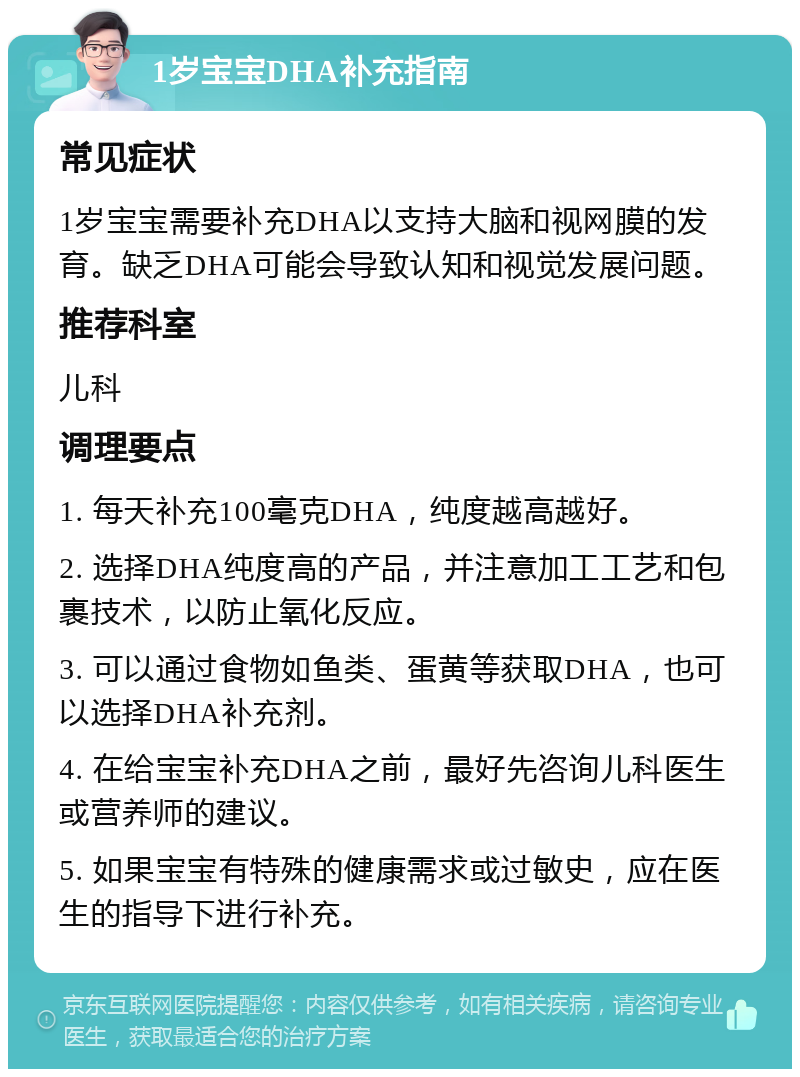 1岁宝宝DHA补充指南 常见症状 1岁宝宝需要补充DHA以支持大脑和视网膜的发育。缺乏DHA可能会导致认知和视觉发展问题。 推荐科室 儿科 调理要点 1. 每天补充100毫克DHA，纯度越高越好。 2. 选择DHA纯度高的产品，并注意加工工艺和包裹技术，以防止氧化反应。 3. 可以通过食物如鱼类、蛋黄等获取DHA，也可以选择DHA补充剂。 4. 在给宝宝补充DHA之前，最好先咨询儿科医生或营养师的建议。 5. 如果宝宝有特殊的健康需求或过敏史，应在医生的指导下进行补充。