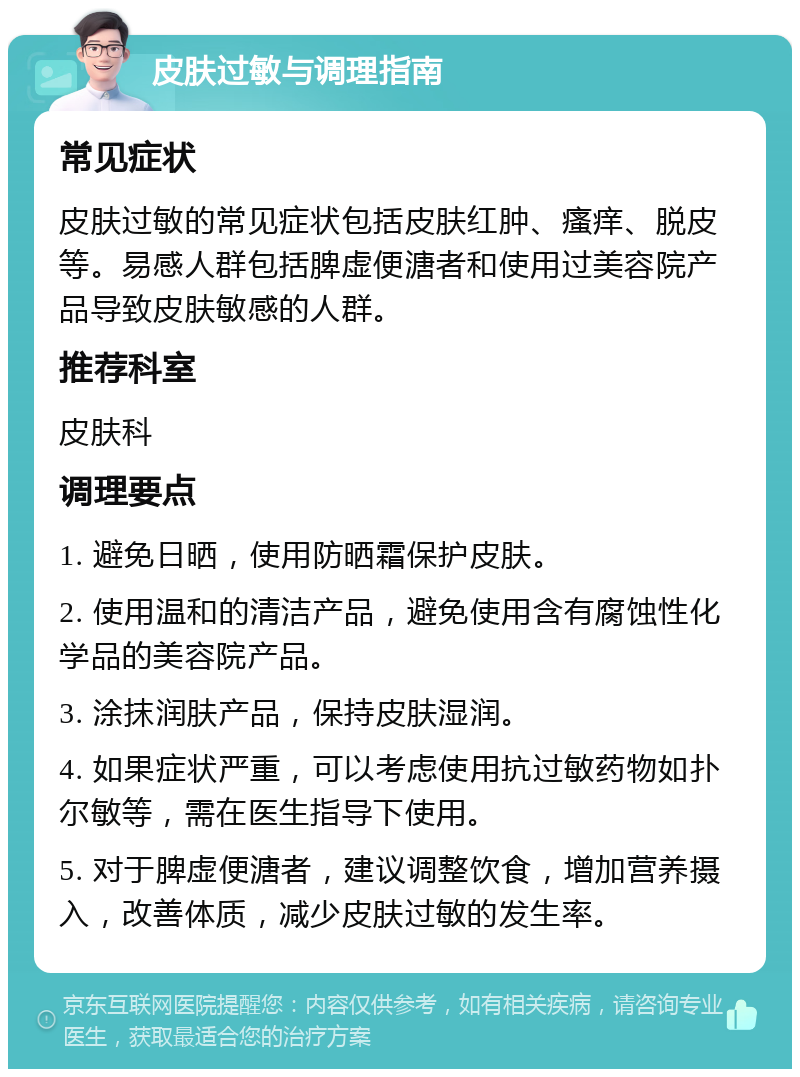 皮肤过敏与调理指南 常见症状 皮肤过敏的常见症状包括皮肤红肿、瘙痒、脱皮等。易感人群包括脾虚便溏者和使用过美容院产品导致皮肤敏感的人群。 推荐科室 皮肤科 调理要点 1. 避免日晒，使用防晒霜保护皮肤。 2. 使用温和的清洁产品，避免使用含有腐蚀性化学品的美容院产品。 3. 涂抹润肤产品，保持皮肤湿润。 4. 如果症状严重，可以考虑使用抗过敏药物如扑尔敏等，需在医生指导下使用。 5. 对于脾虚便溏者，建议调整饮食，增加营养摄入，改善体质，减少皮肤过敏的发生率。