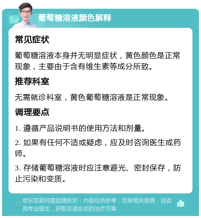 葡萄糖溶液颜色解释 常见症状 葡萄糖溶液本身并无明显症状，黄色颜色是正常现象，主要由于含有维生素等成分所致。 推荐科室 无需就诊科室，黄色葡萄糖溶液是正常现象。 调理要点 1. 遵循产品说明书的使用方法和剂量。 2. 如果有任何不适或疑虑，应及时咨询医生或药师。 3. 存储葡萄糖溶液时应注意避光、密封保存，防止污染和变质。