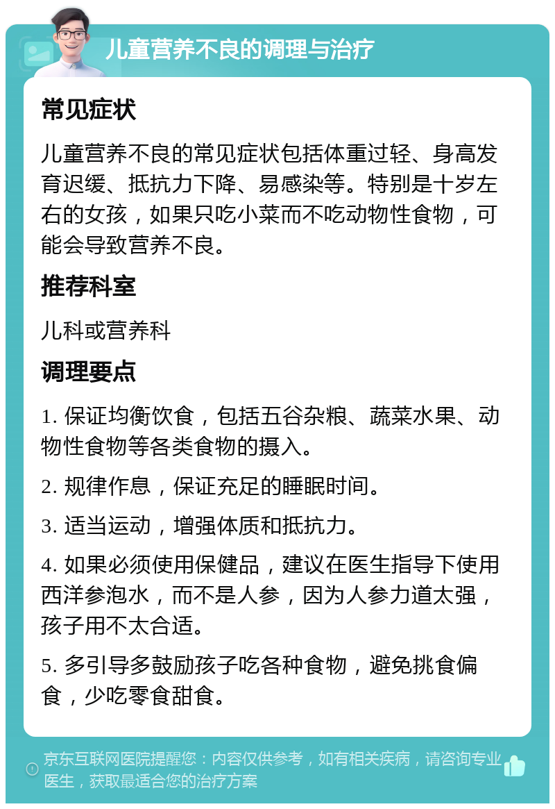 儿童营养不良的调理与治疗 常见症状 儿童营养不良的常见症状包括体重过轻、身高发育迟缓、抵抗力下降、易感染等。特别是十岁左右的女孩，如果只吃小菜而不吃动物性食物，可能会导致营养不良。 推荐科室 儿科或营养科 调理要点 1. 保证均衡饮食，包括五谷杂粮、蔬菜水果、动物性食物等各类食物的摄入。 2. 规律作息，保证充足的睡眠时间。 3. 适当运动，增强体质和抵抗力。 4. 如果必须使用保健品，建议在医生指导下使用西洋参泡水，而不是人参，因为人参力道太强，孩子用不太合适。 5. 多引导多鼓励孩子吃各种食物，避免挑食偏食，少吃零食甜食。