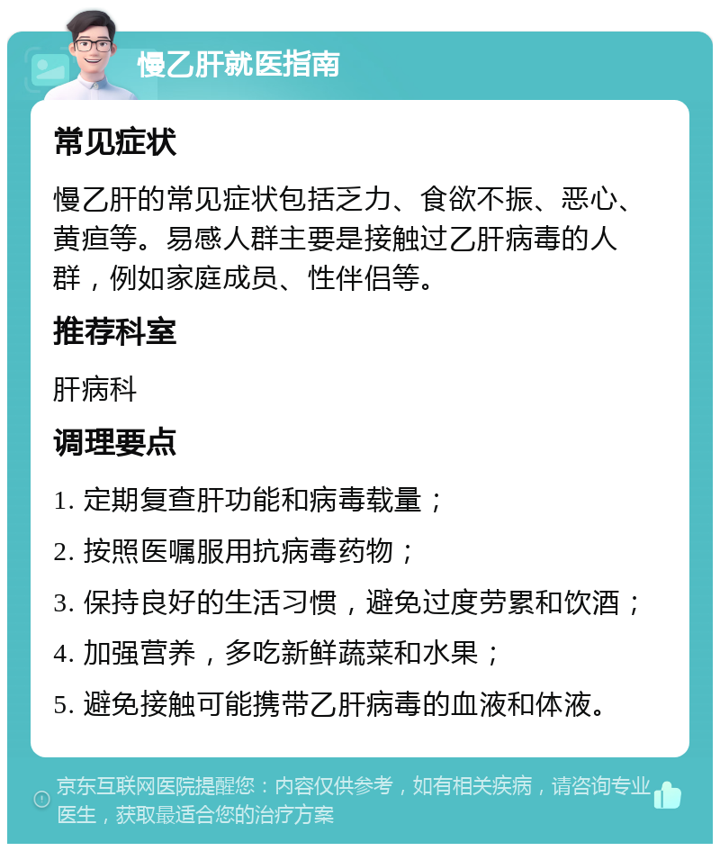 慢乙肝就医指南 常见症状 慢乙肝的常见症状包括乏力、食欲不振、恶心、黄疸等。易感人群主要是接触过乙肝病毒的人群，例如家庭成员、性伴侣等。 推荐科室 肝病科 调理要点 1. 定期复查肝功能和病毒载量； 2. 按照医嘱服用抗病毒药物； 3. 保持良好的生活习惯，避免过度劳累和饮酒； 4. 加强营养，多吃新鲜蔬菜和水果； 5. 避免接触可能携带乙肝病毒的血液和体液。