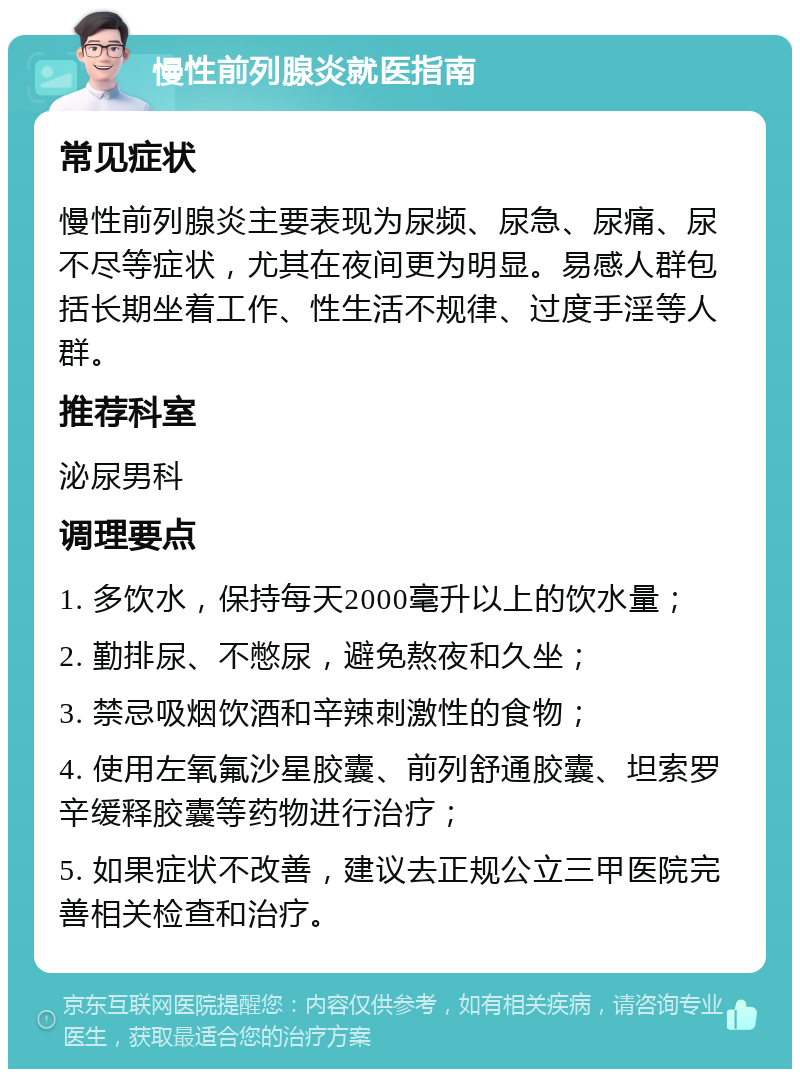 慢性前列腺炎就医指南 常见症状 慢性前列腺炎主要表现为尿频、尿急、尿痛、尿不尽等症状，尤其在夜间更为明显。易感人群包括长期坐着工作、性生活不规律、过度手淫等人群。 推荐科室 泌尿男科 调理要点 1. 多饮水，保持每天2000毫升以上的饮水量； 2. 勤排尿、不憋尿，避免熬夜和久坐； 3. 禁忌吸烟饮酒和辛辣刺激性的食物； 4. 使用左氧氟沙星胶囊、前列舒通胶囊、坦索罗辛缓释胶囊等药物进行治疗； 5. 如果症状不改善，建议去正规公立三甲医院完善相关检查和治疗。