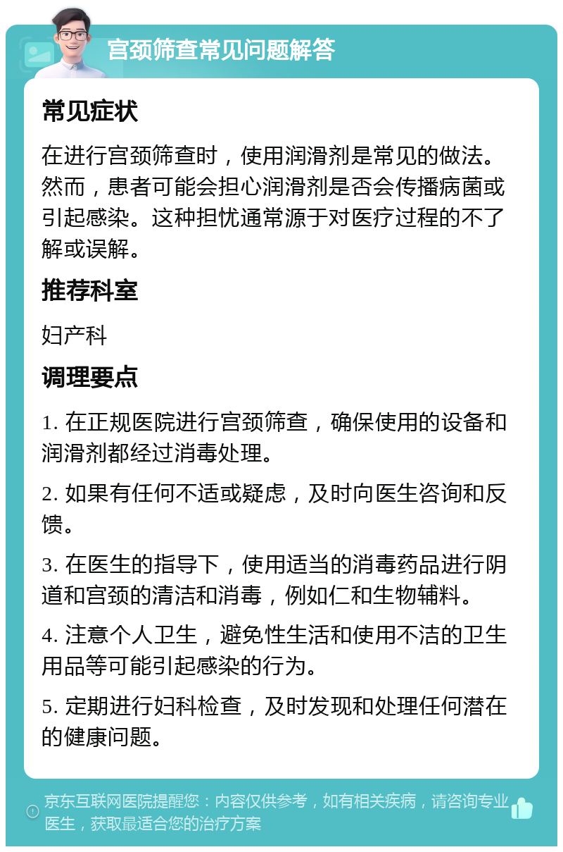 宫颈筛查常见问题解答 常见症状 在进行宫颈筛查时，使用润滑剂是常见的做法。然而，患者可能会担心润滑剂是否会传播病菌或引起感染。这种担忧通常源于对医疗过程的不了解或误解。 推荐科室 妇产科 调理要点 1. 在正规医院进行宫颈筛查，确保使用的设备和润滑剂都经过消毒处理。 2. 如果有任何不适或疑虑，及时向医生咨询和反馈。 3. 在医生的指导下，使用适当的消毒药品进行阴道和宫颈的清洁和消毒，例如仁和生物辅料。 4. 注意个人卫生，避免性生活和使用不洁的卫生用品等可能引起感染的行为。 5. 定期进行妇科检查，及时发现和处理任何潜在的健康问题。