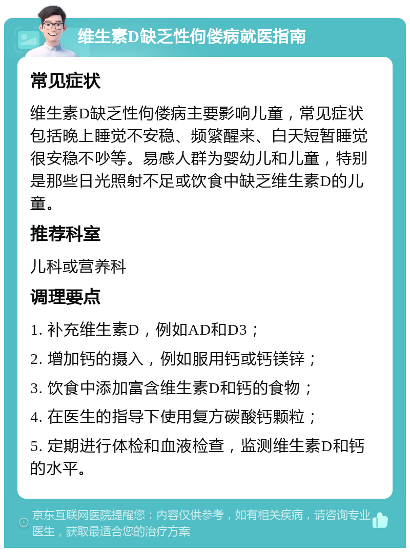 维生素D缺乏性佝偻病就医指南 常见症状 维生素D缺乏性佝偻病主要影响儿童，常见症状包括晚上睡觉不安稳、频繁醒来、白天短暂睡觉很安稳不吵等。易感人群为婴幼儿和儿童，特别是那些日光照射不足或饮食中缺乏维生素D的儿童。 推荐科室 儿科或营养科 调理要点 1. 补充维生素D，例如AD和D3； 2. 增加钙的摄入，例如服用钙或钙镁锌； 3. 饮食中添加富含维生素D和钙的食物； 4. 在医生的指导下使用复方碳酸钙颗粒； 5. 定期进行体检和血液检查，监测维生素D和钙的水平。