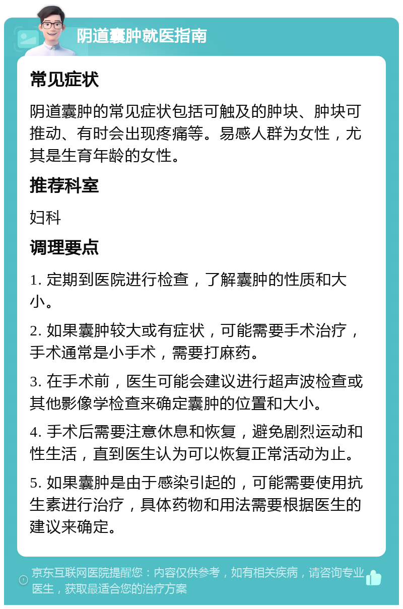 阴道囊肿就医指南 常见症状 阴道囊肿的常见症状包括可触及的肿块、肿块可推动、有时会出现疼痛等。易感人群为女性，尤其是生育年龄的女性。 推荐科室 妇科 调理要点 1. 定期到医院进行检查，了解囊肿的性质和大小。 2. 如果囊肿较大或有症状，可能需要手术治疗，手术通常是小手术，需要打麻药。 3. 在手术前，医生可能会建议进行超声波检查或其他影像学检查来确定囊肿的位置和大小。 4. 手术后需要注意休息和恢复，避免剧烈运动和性生活，直到医生认为可以恢复正常活动为止。 5. 如果囊肿是由于感染引起的，可能需要使用抗生素进行治疗，具体药物和用法需要根据医生的建议来确定。