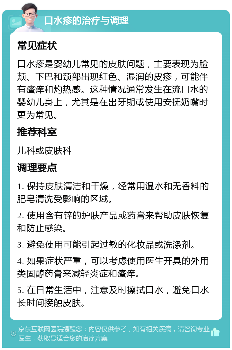 口水疹的治疗与调理 常见症状 口水疹是婴幼儿常见的皮肤问题，主要表现为脸颊、下巴和颈部出现红色、湿润的皮疹，可能伴有瘙痒和灼热感。这种情况通常发生在流口水的婴幼儿身上，尤其是在出牙期或使用安抚奶嘴时更为常见。 推荐科室 儿科或皮肤科 调理要点 1. 保持皮肤清洁和干燥，经常用温水和无香料的肥皂清洗受影响的区域。 2. 使用含有锌的护肤产品或药膏来帮助皮肤恢复和防止感染。 3. 避免使用可能引起过敏的化妆品或洗涤剂。 4. 如果症状严重，可以考虑使用医生开具的外用类固醇药膏来减轻炎症和瘙痒。 5. 在日常生活中，注意及时擦拭口水，避免口水长时间接触皮肤。