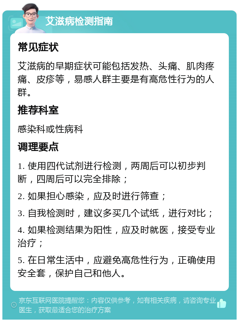 艾滋病检测指南 常见症状 艾滋病的早期症状可能包括发热、头痛、肌肉疼痛、皮疹等，易感人群主要是有高危性行为的人群。 推荐科室 感染科或性病科 调理要点 1. 使用四代试剂进行检测，两周后可以初步判断，四周后可以完全排除； 2. 如果担心感染，应及时进行筛查； 3. 自我检测时，建议多买几个试纸，进行对比； 4. 如果检测结果为阳性，应及时就医，接受专业治疗； 5. 在日常生活中，应避免高危性行为，正确使用安全套，保护自己和他人。