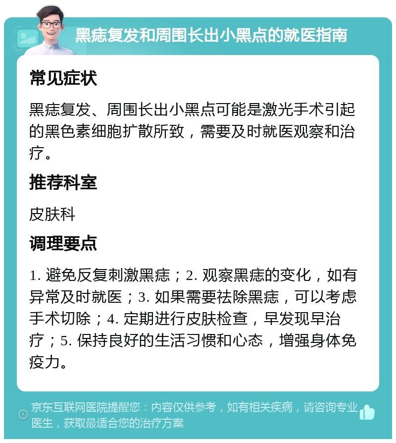 黑痣复发和周围长出小黑点的就医指南 常见症状 黑痣复发、周围长出小黑点可能是激光手术引起的黑色素细胞扩散所致，需要及时就医观察和治疗。 推荐科室 皮肤科 调理要点 1. 避免反复刺激黑痣；2. 观察黑痣的变化，如有异常及时就医；3. 如果需要祛除黑痣，可以考虑手术切除；4. 定期进行皮肤检查，早发现早治疗；5. 保持良好的生活习惯和心态，增强身体免疫力。