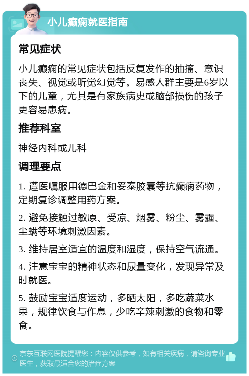 小儿癫痫就医指南 常见症状 小儿癫痫的常见症状包括反复发作的抽搐、意识丧失、视觉或听觉幻觉等。易感人群主要是6岁以下的儿童，尤其是有家族病史或脑部损伤的孩子更容易患病。 推荐科室 神经内科或儿科 调理要点 1. 遵医嘱服用德巴金和妥泰胶囊等抗癫痫药物，定期复诊调整用药方案。 2. 避免接触过敏原、受凉、烟雾、粉尘、雾霾、尘螨等环境刺激因素。 3. 维持居室适宜的温度和湿度，保持空气流通。 4. 注意宝宝的精神状态和尿量变化，发现异常及时就医。 5. 鼓励宝宝适度运动，多晒太阳，多吃蔬菜水果，规律饮食与作息，少吃辛辣刺激的食物和零食。