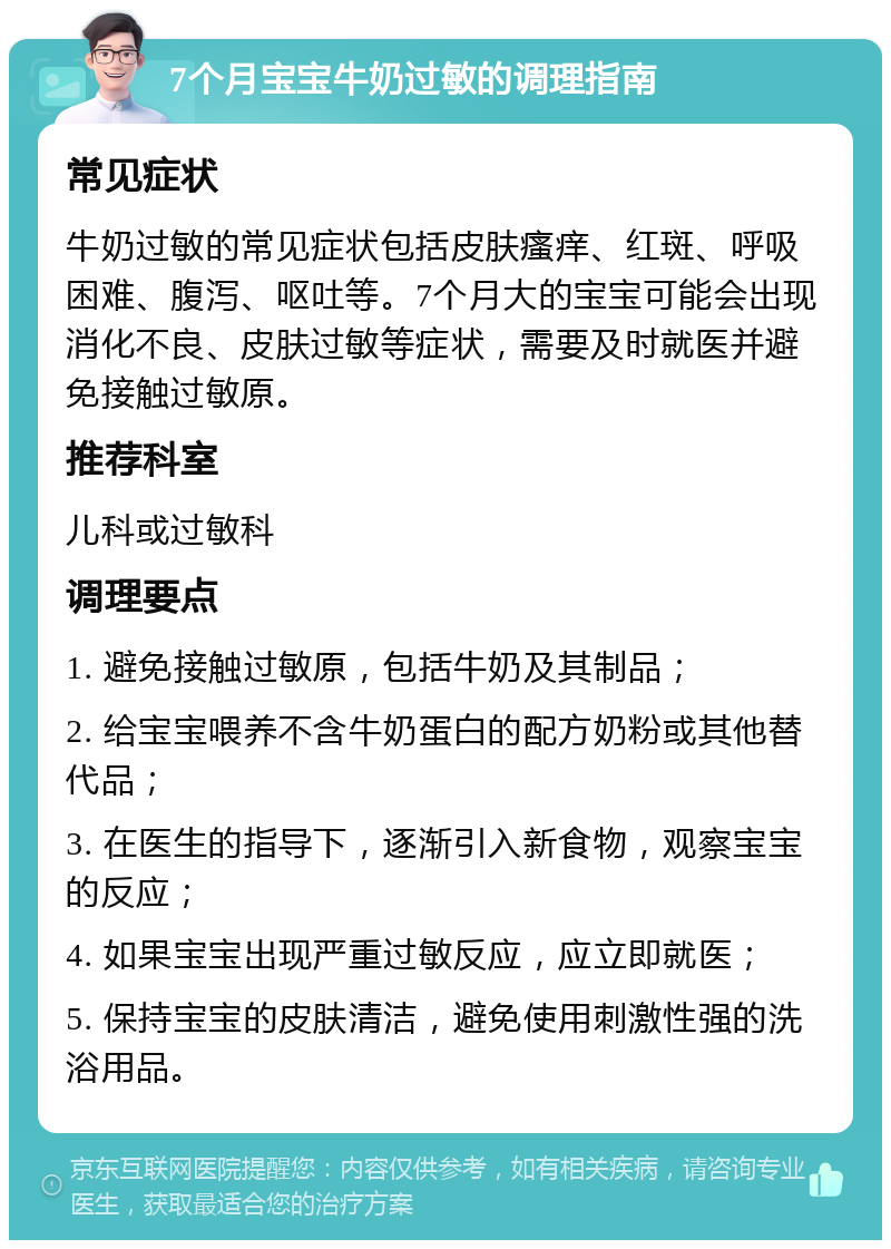 7个月宝宝牛奶过敏的调理指南 常见症状 牛奶过敏的常见症状包括皮肤瘙痒、红斑、呼吸困难、腹泻、呕吐等。7个月大的宝宝可能会出现消化不良、皮肤过敏等症状，需要及时就医并避免接触过敏原。 推荐科室 儿科或过敏科 调理要点 1. 避免接触过敏原，包括牛奶及其制品； 2. 给宝宝喂养不含牛奶蛋白的配方奶粉或其他替代品； 3. 在医生的指导下，逐渐引入新食物，观察宝宝的反应； 4. 如果宝宝出现严重过敏反应，应立即就医； 5. 保持宝宝的皮肤清洁，避免使用刺激性强的洗浴用品。