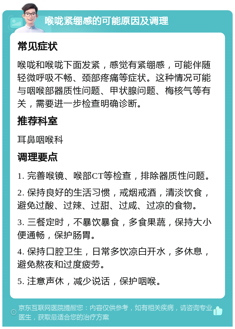 喉咙紧绷感的可能原因及调理 常见症状 喉咙和喉咙下面发紧，感觉有紧绷感，可能伴随轻微呼吸不畅、颈部疼痛等症状。这种情况可能与咽喉部器质性问题、甲状腺问题、梅核气等有关，需要进一步检查明确诊断。 推荐科室 耳鼻咽喉科 调理要点 1. 完善喉镜、喉部CT等检查，排除器质性问题。 2. 保持良好的生活习惯，戒烟戒酒，清淡饮食，避免过酸、过辣、过甜、过咸、过凉的食物。 3. 三餐定时，不暴饮暴食，多食果蔬，保持大小便通畅，保护肠胃。 4. 保持口腔卫生，日常多饮凉白开水，多休息，避免熬夜和过度疲劳。 5. 注意声休，减少说话，保护咽喉。