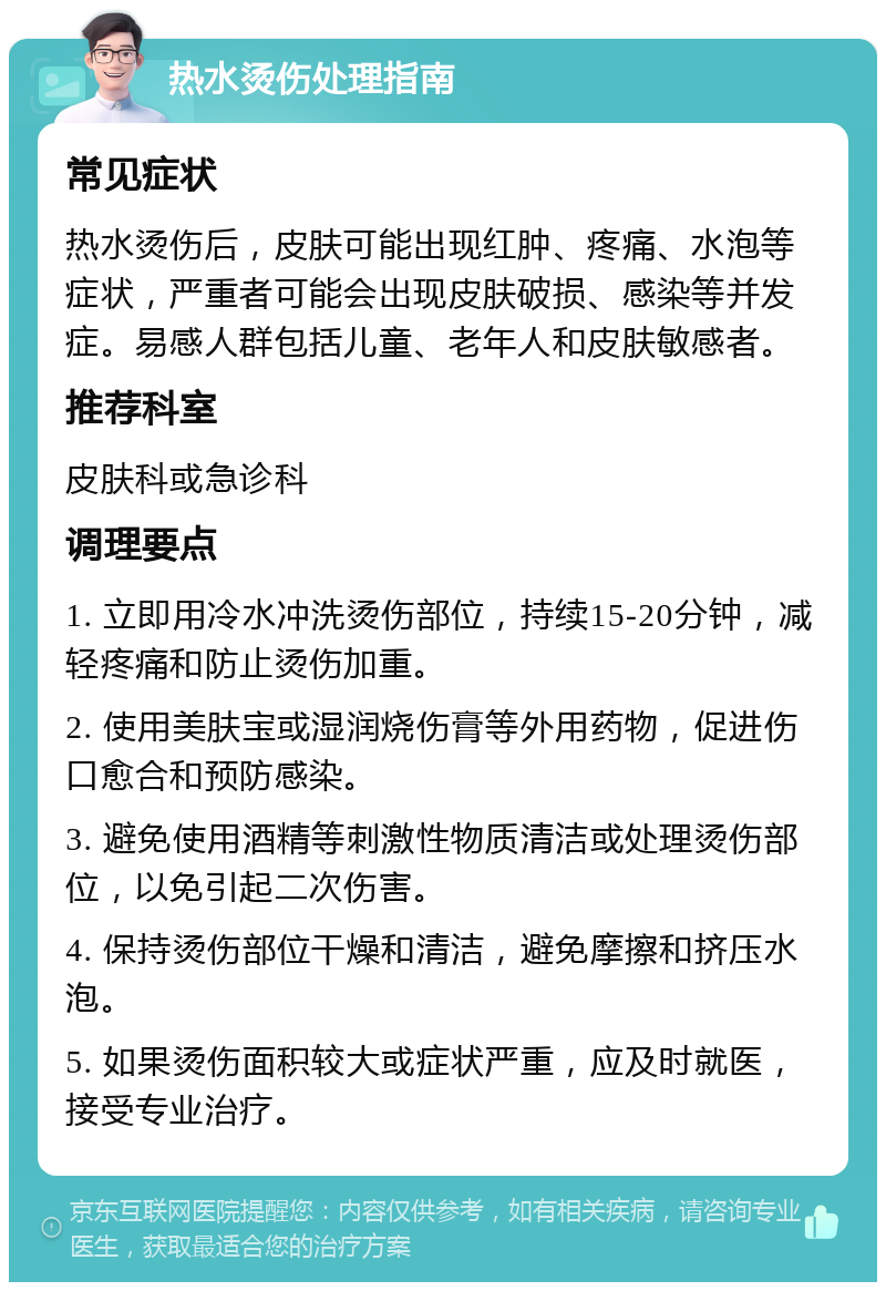 热水烫伤处理指南 常见症状 热水烫伤后，皮肤可能出现红肿、疼痛、水泡等症状，严重者可能会出现皮肤破损、感染等并发症。易感人群包括儿童、老年人和皮肤敏感者。 推荐科室 皮肤科或急诊科 调理要点 1. 立即用冷水冲洗烫伤部位，持续15-20分钟，减轻疼痛和防止烫伤加重。 2. 使用美肤宝或湿润烧伤膏等外用药物，促进伤口愈合和预防感染。 3. 避免使用酒精等刺激性物质清洁或处理烫伤部位，以免引起二次伤害。 4. 保持烫伤部位干燥和清洁，避免摩擦和挤压水泡。 5. 如果烫伤面积较大或症状严重，应及时就医，接受专业治疗。