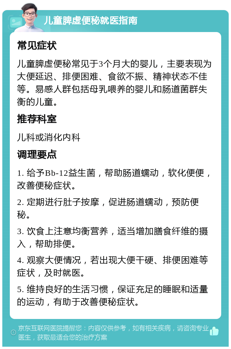 儿童脾虚便秘就医指南 常见症状 儿童脾虚便秘常见于3个月大的婴儿，主要表现为大便延迟、排便困难、食欲不振、精神状态不佳等。易感人群包括母乳喂养的婴儿和肠道菌群失衡的儿童。 推荐科室 儿科或消化内科 调理要点 1. 给予Bb-12益生菌，帮助肠道蠕动，软化便便，改善便秘症状。 2. 定期进行肚子按摩，促进肠道蠕动，预防便秘。 3. 饮食上注意均衡营养，适当增加膳食纤维的摄入，帮助排便。 4. 观察大便情况，若出现大便干硬、排便困难等症状，及时就医。 5. 维持良好的生活习惯，保证充足的睡眠和适量的运动，有助于改善便秘症状。