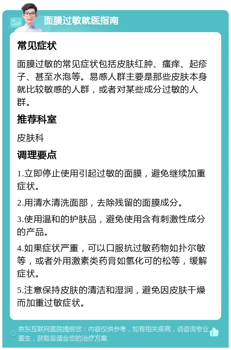 面膜过敏就医指南 常见症状 面膜过敏的常见症状包括皮肤红肿、瘙痒、起疹子、甚至水泡等。易感人群主要是那些皮肤本身就比较敏感的人群，或者对某些成分过敏的人群。 推荐科室 皮肤科 调理要点 1.立即停止使用引起过敏的面膜，避免继续加重症状。 2.用清水清洗面部，去除残留的面膜成分。 3.使用温和的护肤品，避免使用含有刺激性成分的产品。 4.如果症状严重，可以口服抗过敏药物如扑尔敏等，或者外用激素类药膏如氢化可的松等，缓解症状。 5.注意保持皮肤的清洁和湿润，避免因皮肤干燥而加重过敏症状。