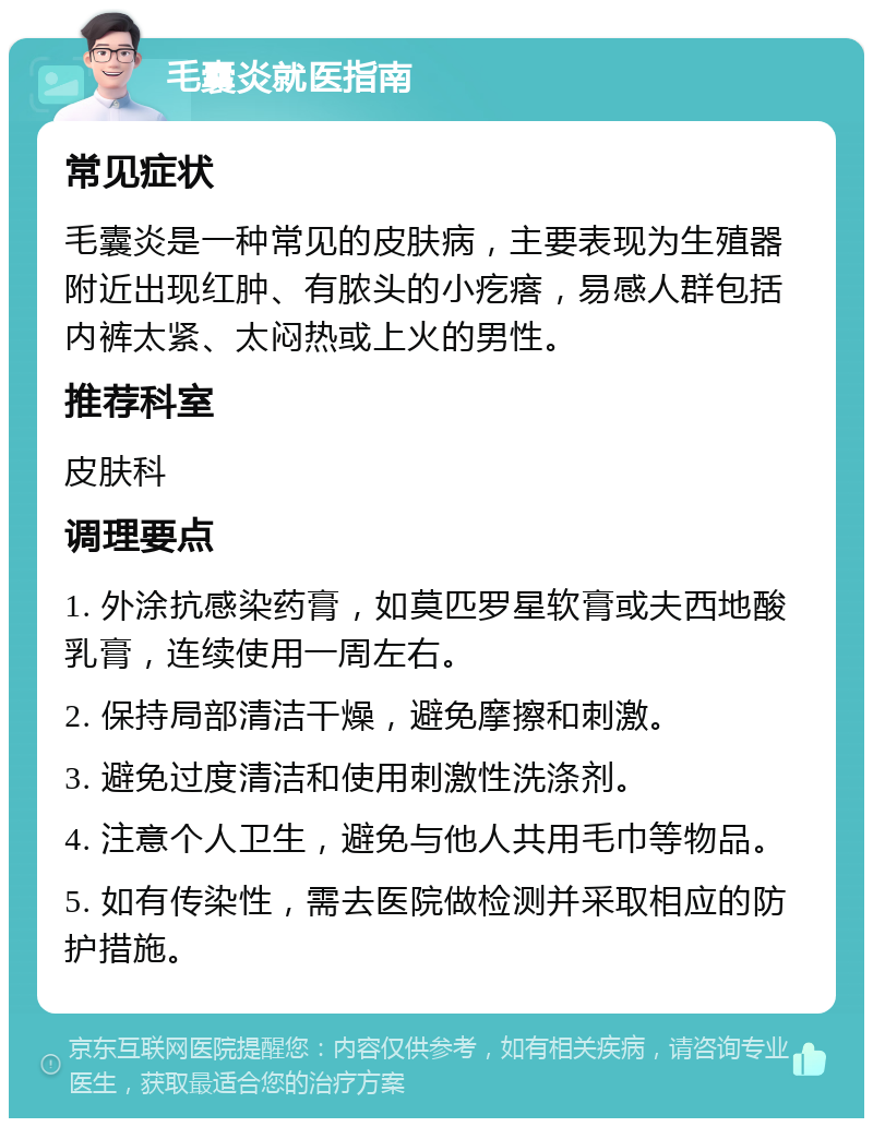 毛囊炎就医指南 常见症状 毛囊炎是一种常见的皮肤病，主要表现为生殖器附近出现红肿、有脓头的小疙瘩，易感人群包括内裤太紧、太闷热或上火的男性。 推荐科室 皮肤科 调理要点 1. 外涂抗感染药膏，如莫匹罗星软膏或夫西地酸乳膏，连续使用一周左右。 2. 保持局部清洁干燥，避免摩擦和刺激。 3. 避免过度清洁和使用刺激性洗涤剂。 4. 注意个人卫生，避免与他人共用毛巾等物品。 5. 如有传染性，需去医院做检测并采取相应的防护措施。