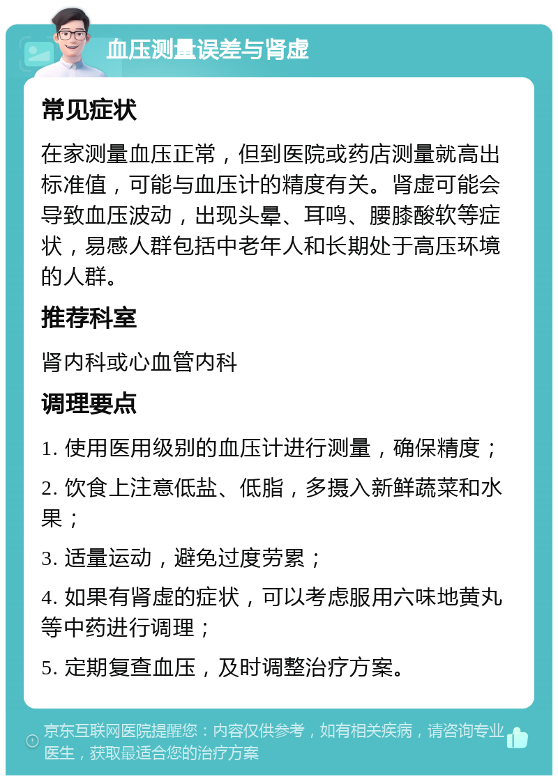 血压测量误差与肾虚 常见症状 在家测量血压正常，但到医院或药店测量就高出标准值，可能与血压计的精度有关。肾虚可能会导致血压波动，出现头晕、耳鸣、腰膝酸软等症状，易感人群包括中老年人和长期处于高压环境的人群。 推荐科室 肾内科或心血管内科 调理要点 1. 使用医用级别的血压计进行测量，确保精度； 2. 饮食上注意低盐、低脂，多摄入新鲜蔬菜和水果； 3. 适量运动，避免过度劳累； 4. 如果有肾虚的症状，可以考虑服用六味地黄丸等中药进行调理； 5. 定期复查血压，及时调整治疗方案。