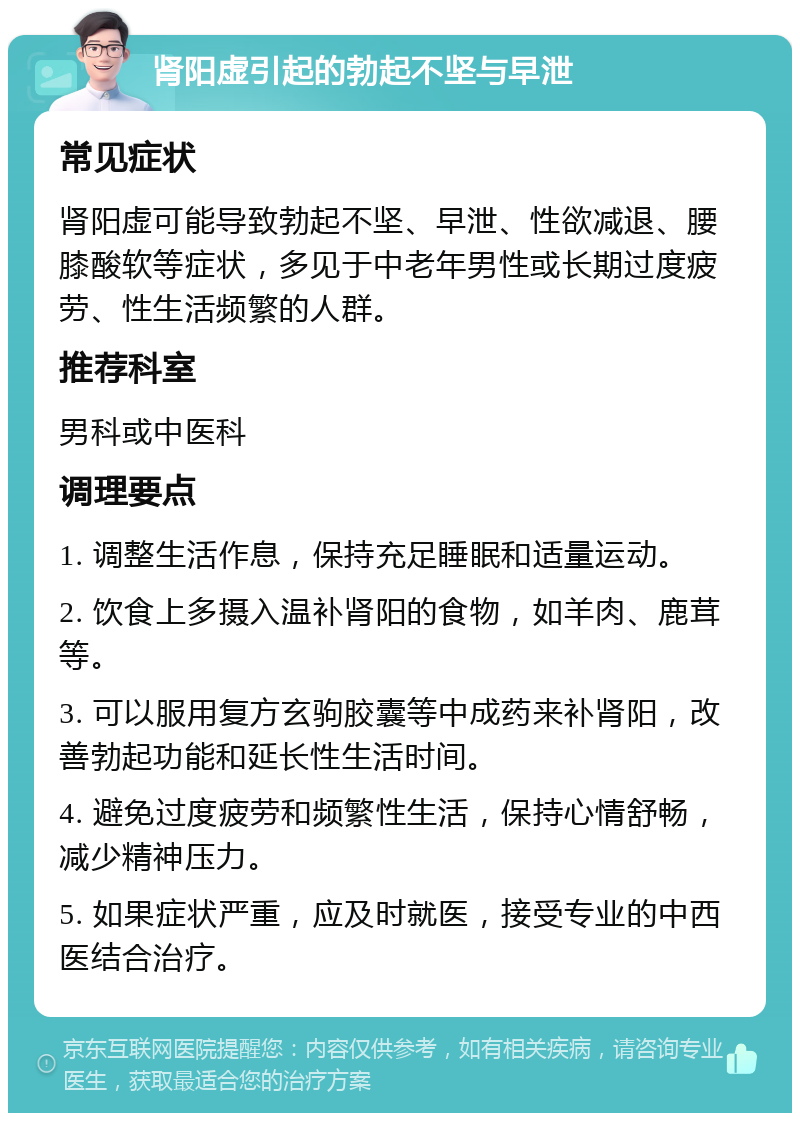 肾阳虚引起的勃起不坚与早泄 常见症状 肾阳虚可能导致勃起不坚、早泄、性欲减退、腰膝酸软等症状，多见于中老年男性或长期过度疲劳、性生活频繁的人群。 推荐科室 男科或中医科 调理要点 1. 调整生活作息，保持充足睡眠和适量运动。 2. 饮食上多摄入温补肾阳的食物，如羊肉、鹿茸等。 3. 可以服用复方玄驹胶囊等中成药来补肾阳，改善勃起功能和延长性生活时间。 4. 避免过度疲劳和频繁性生活，保持心情舒畅，减少精神压力。 5. 如果症状严重，应及时就医，接受专业的中西医结合治疗。