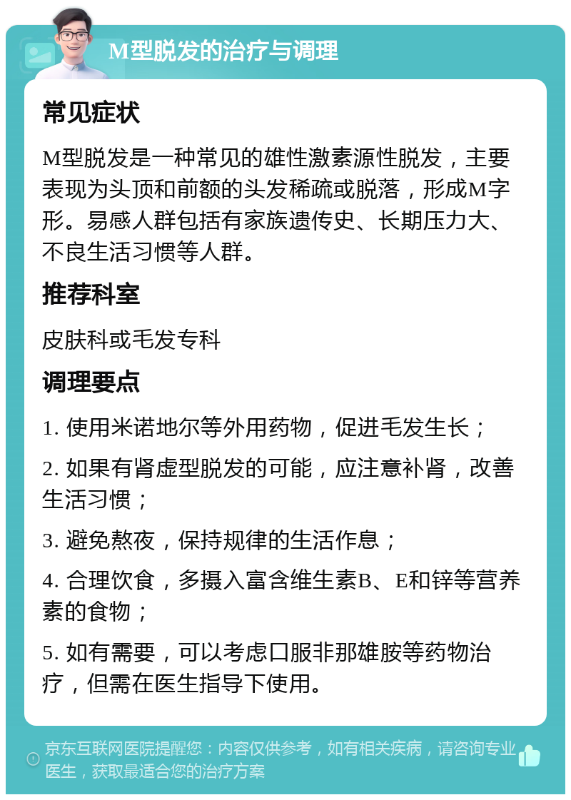 M型脱发的治疗与调理 常见症状 M型脱发是一种常见的雄性激素源性脱发，主要表现为头顶和前额的头发稀疏或脱落，形成M字形。易感人群包括有家族遗传史、长期压力大、不良生活习惯等人群。 推荐科室 皮肤科或毛发专科 调理要点 1. 使用米诺地尔等外用药物，促进毛发生长； 2. 如果有肾虚型脱发的可能，应注意补肾，改善生活习惯； 3. 避免熬夜，保持规律的生活作息； 4. 合理饮食，多摄入富含维生素B、E和锌等营养素的食物； 5. 如有需要，可以考虑口服非那雄胺等药物治疗，但需在医生指导下使用。