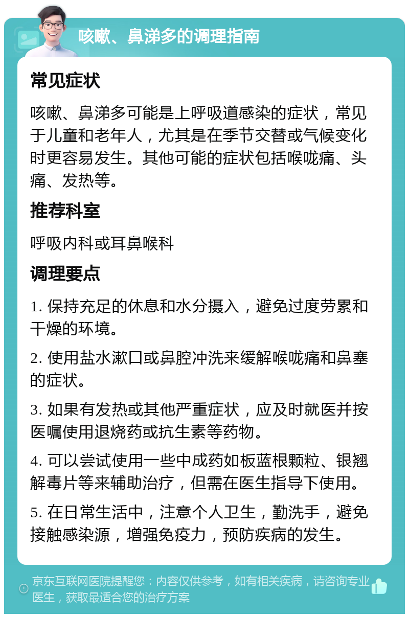 咳嗽、鼻涕多的调理指南 常见症状 咳嗽、鼻涕多可能是上呼吸道感染的症状，常见于儿童和老年人，尤其是在季节交替或气候变化时更容易发生。其他可能的症状包括喉咙痛、头痛、发热等。 推荐科室 呼吸内科或耳鼻喉科 调理要点 1. 保持充足的休息和水分摄入，避免过度劳累和干燥的环境。 2. 使用盐水漱口或鼻腔冲洗来缓解喉咙痛和鼻塞的症状。 3. 如果有发热或其他严重症状，应及时就医并按医嘱使用退烧药或抗生素等药物。 4. 可以尝试使用一些中成药如板蓝根颗粒、银翘解毒片等来辅助治疗，但需在医生指导下使用。 5. 在日常生活中，注意个人卫生，勤洗手，避免接触感染源，增强免疫力，预防疾病的发生。