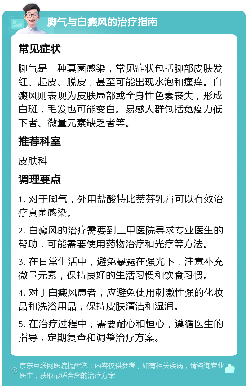 脚气与白癜风的治疗指南 常见症状 脚气是一种真菌感染，常见症状包括脚部皮肤发红、起皮、脱皮，甚至可能出现水泡和瘙痒。白癜风则表现为皮肤局部或全身性色素丧失，形成白斑，毛发也可能变白。易感人群包括免疫力低下者、微量元素缺乏者等。 推荐科室 皮肤科 调理要点 1. 对于脚气，外用盐酸特比萘芬乳膏可以有效治疗真菌感染。 2. 白癜风的治疗需要到三甲医院寻求专业医生的帮助，可能需要使用药物治疗和光疗等方法。 3. 在日常生活中，避免暴露在强光下，注意补充微量元素，保持良好的生活习惯和饮食习惯。 4. 对于白癜风患者，应避免使用刺激性强的化妆品和洗浴用品，保持皮肤清洁和湿润。 5. 在治疗过程中，需要耐心和恒心，遵循医生的指导，定期复查和调整治疗方案。