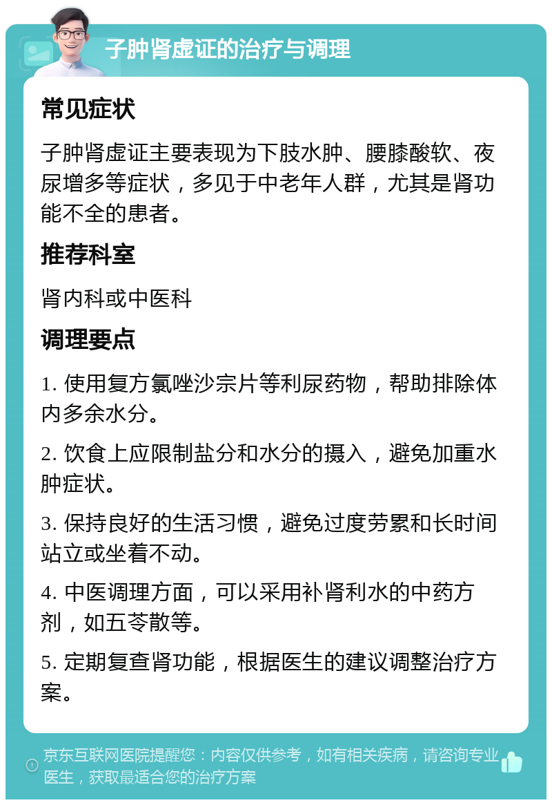 子肿肾虚证的治疗与调理 常见症状 子肿肾虚证主要表现为下肢水肿、腰膝酸软、夜尿增多等症状，多见于中老年人群，尤其是肾功能不全的患者。 推荐科室 肾内科或中医科 调理要点 1. 使用复方氯唑沙宗片等利尿药物，帮助排除体内多余水分。 2. 饮食上应限制盐分和水分的摄入，避免加重水肿症状。 3. 保持良好的生活习惯，避免过度劳累和长时间站立或坐着不动。 4. 中医调理方面，可以采用补肾利水的中药方剂，如五苓散等。 5. 定期复查肾功能，根据医生的建议调整治疗方案。