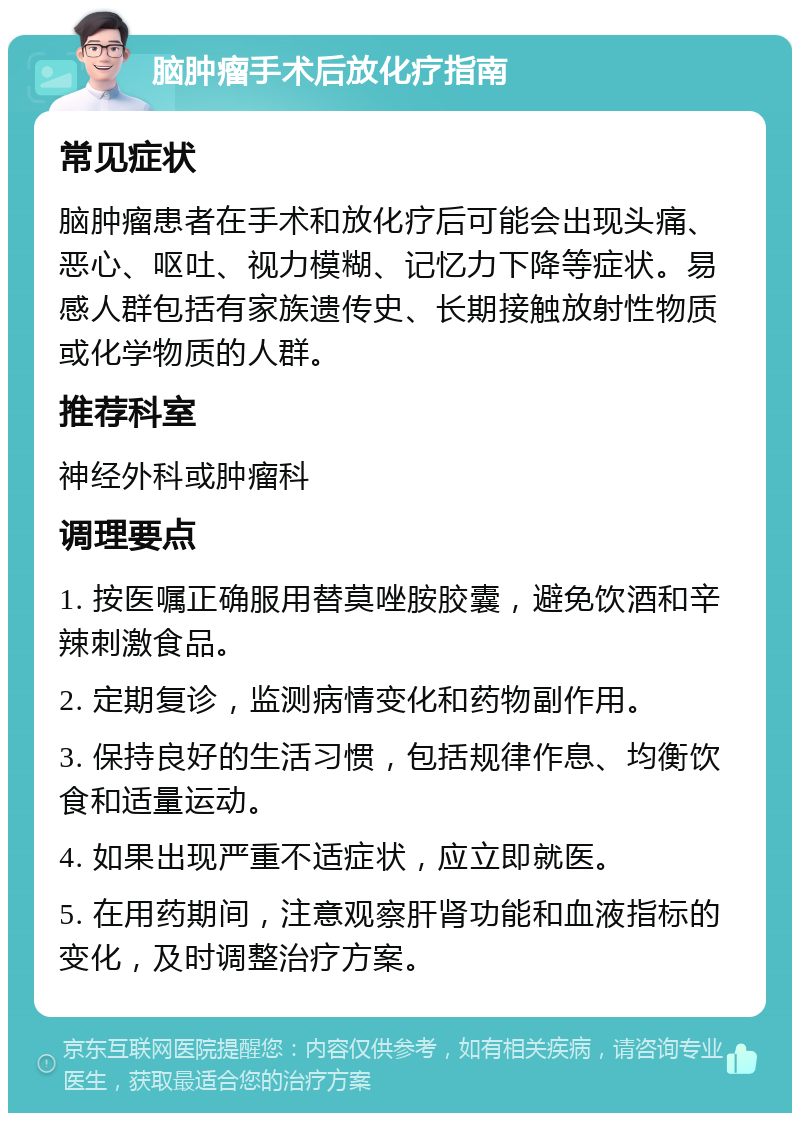 脑肿瘤手术后放化疗指南 常见症状 脑肿瘤患者在手术和放化疗后可能会出现头痛、恶心、呕吐、视力模糊、记忆力下降等症状。易感人群包括有家族遗传史、长期接触放射性物质或化学物质的人群。 推荐科室 神经外科或肿瘤科 调理要点 1. 按医嘱正确服用替莫唑胺胶囊，避免饮酒和辛辣刺激食品。 2. 定期复诊，监测病情变化和药物副作用。 3. 保持良好的生活习惯，包括规律作息、均衡饮食和适量运动。 4. 如果出现严重不适症状，应立即就医。 5. 在用药期间，注意观察肝肾功能和血液指标的变化，及时调整治疗方案。