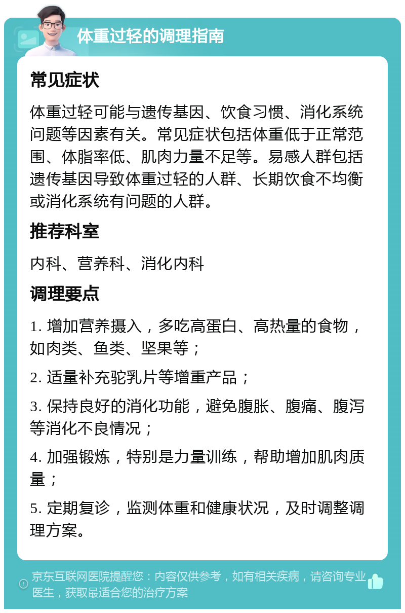 体重过轻的调理指南 常见症状 体重过轻可能与遗传基因、饮食习惯、消化系统问题等因素有关。常见症状包括体重低于正常范围、体脂率低、肌肉力量不足等。易感人群包括遗传基因导致体重过轻的人群、长期饮食不均衡或消化系统有问题的人群。 推荐科室 内科、营养科、消化内科 调理要点 1. 增加营养摄入，多吃高蛋白、高热量的食物，如肉类、鱼类、坚果等； 2. 适量补充驼乳片等增重产品； 3. 保持良好的消化功能，避免腹胀、腹痛、腹泻等消化不良情况； 4. 加强锻炼，特别是力量训练，帮助增加肌肉质量； 5. 定期复诊，监测体重和健康状况，及时调整调理方案。