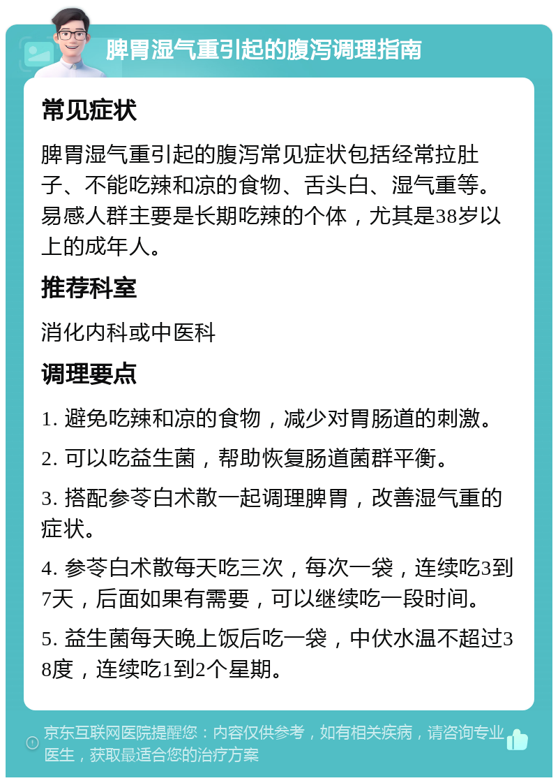 脾胃湿气重引起的腹泻调理指南 常见症状 脾胃湿气重引起的腹泻常见症状包括经常拉肚子、不能吃辣和凉的食物、舌头白、湿气重等。易感人群主要是长期吃辣的个体，尤其是38岁以上的成年人。 推荐科室 消化内科或中医科 调理要点 1. 避免吃辣和凉的食物，减少对胃肠道的刺激。 2. 可以吃益生菌，帮助恢复肠道菌群平衡。 3. 搭配参苓白术散一起调理脾胃，改善湿气重的症状。 4. 参苓白术散每天吃三次，每次一袋，连续吃3到7天，后面如果有需要，可以继续吃一段时间。 5. 益生菌每天晚上饭后吃一袋，中伏水温不超过38度，连续吃1到2个星期。