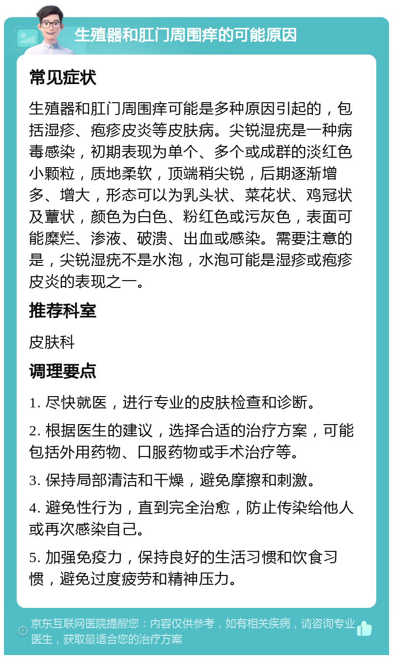 生殖器和肛门周围痒的可能原因 常见症状 生殖器和肛门周围痒可能是多种原因引起的，包括湿疹、疱疹皮炎等皮肤病。尖锐湿疣是一种病毒感染，初期表现为单个、多个或成群的淡红色小颗粒，质地柔软，顶端稍尖锐，后期逐渐增多、增大，形态可以为乳头状、菜花状、鸡冠状及蕈状，颜色为白色、粉红色或污灰色，表面可能糜烂、渗液、破溃、出血或感染。需要注意的是，尖锐湿疣不是水泡，水泡可能是湿疹或疱疹皮炎的表现之一。 推荐科室 皮肤科 调理要点 1. 尽快就医，进行专业的皮肤检查和诊断。 2. 根据医生的建议，选择合适的治疗方案，可能包括外用药物、口服药物或手术治疗等。 3. 保持局部清洁和干燥，避免摩擦和刺激。 4. 避免性行为，直到完全治愈，防止传染给他人或再次感染自己。 5. 加强免疫力，保持良好的生活习惯和饮食习惯，避免过度疲劳和精神压力。