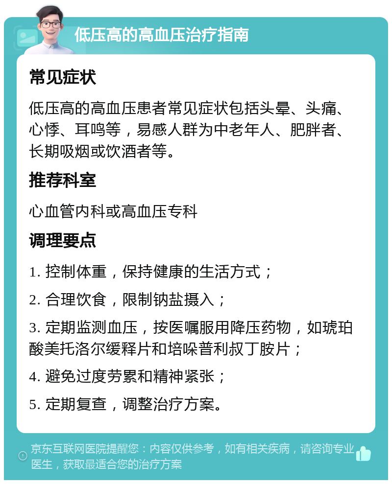 低压高的高血压治疗指南 常见症状 低压高的高血压患者常见症状包括头晕、头痛、心悸、耳鸣等，易感人群为中老年人、肥胖者、长期吸烟或饮酒者等。 推荐科室 心血管内科或高血压专科 调理要点 1. 控制体重，保持健康的生活方式； 2. 合理饮食，限制钠盐摄入； 3. 定期监测血压，按医嘱服用降压药物，如琥珀酸美托洛尔缓释片和培哚普利叔丁胺片； 4. 避免过度劳累和精神紧张； 5. 定期复查，调整治疗方案。