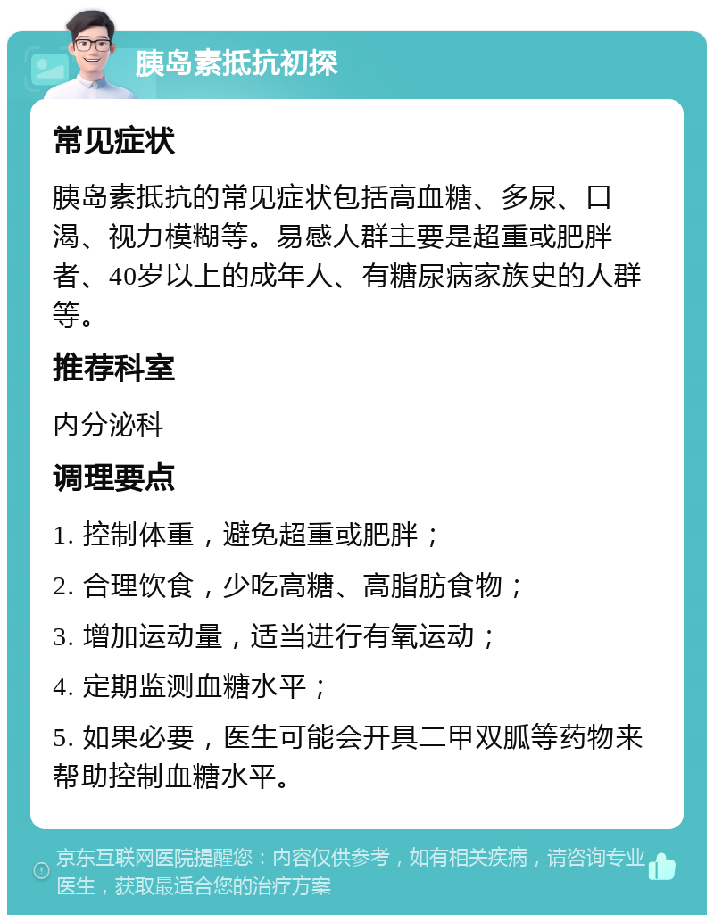 胰岛素抵抗初探 常见症状 胰岛素抵抗的常见症状包括高血糖、多尿、口渴、视力模糊等。易感人群主要是超重或肥胖者、40岁以上的成年人、有糖尿病家族史的人群等。 推荐科室 内分泌科 调理要点 1. 控制体重，避免超重或肥胖； 2. 合理饮食，少吃高糖、高脂肪食物； 3. 增加运动量，适当进行有氧运动； 4. 定期监测血糖水平； 5. 如果必要，医生可能会开具二甲双胍等药物来帮助控制血糖水平。