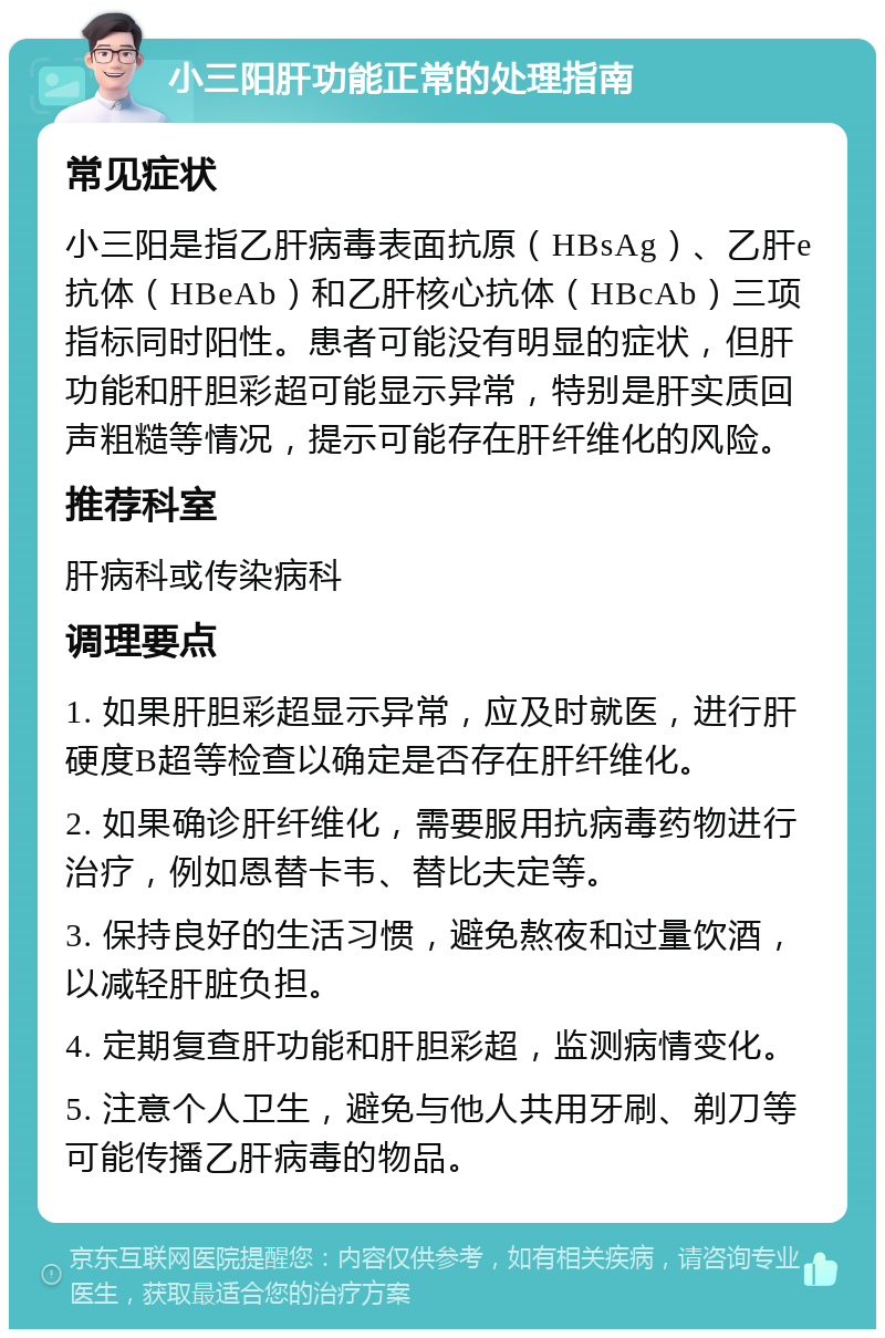 小三阳肝功能正常的处理指南 常见症状 小三阳是指乙肝病毒表面抗原（HBsAg）、乙肝e抗体（HBeAb）和乙肝核心抗体（HBcAb）三项指标同时阳性。患者可能没有明显的症状，但肝功能和肝胆彩超可能显示异常，特别是肝实质回声粗糙等情况，提示可能存在肝纤维化的风险。 推荐科室 肝病科或传染病科 调理要点 1. 如果肝胆彩超显示异常，应及时就医，进行肝硬度B超等检查以确定是否存在肝纤维化。 2. 如果确诊肝纤维化，需要服用抗病毒药物进行治疗，例如恩替卡韦、替比夫定等。 3. 保持良好的生活习惯，避免熬夜和过量饮酒，以减轻肝脏负担。 4. 定期复查肝功能和肝胆彩超，监测病情变化。 5. 注意个人卫生，避免与他人共用牙刷、剃刀等可能传播乙肝病毒的物品。