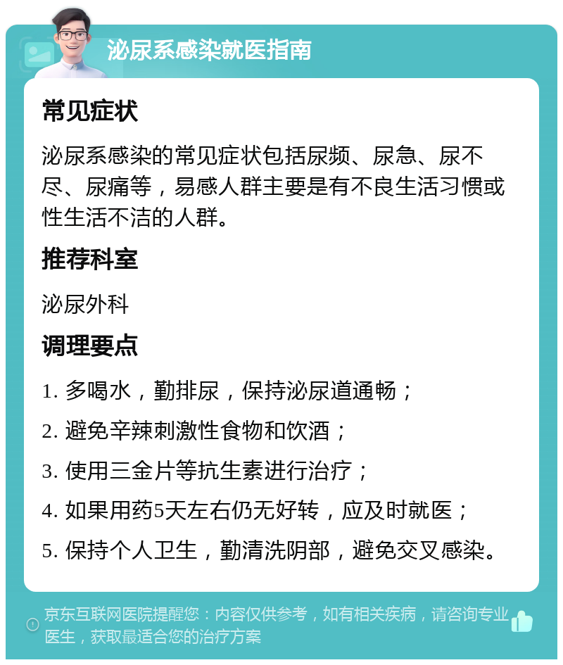 泌尿系感染就医指南 常见症状 泌尿系感染的常见症状包括尿频、尿急、尿不尽、尿痛等，易感人群主要是有不良生活习惯或性生活不洁的人群。 推荐科室 泌尿外科 调理要点 1. 多喝水，勤排尿，保持泌尿道通畅； 2. 避免辛辣刺激性食物和饮酒； 3. 使用三金片等抗生素进行治疗； 4. 如果用药5天左右仍无好转，应及时就医； 5. 保持个人卫生，勤清洗阴部，避免交叉感染。