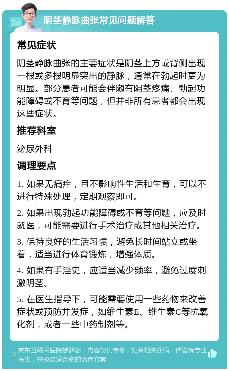 阴茎静脉曲张常见问题解答 常见症状 阴茎静脉曲张的主要症状是阴茎上方或背侧出现一根或多根明显突出的静脉，通常在勃起时更为明显。部分患者可能会伴随有阴茎疼痛、勃起功能障碍或不育等问题，但并非所有患者都会出现这些症状。 推荐科室 泌尿外科 调理要点 1. 如果无痛痒，且不影响性生活和生育，可以不进行特殊处理，定期观察即可。 2. 如果出现勃起功能障碍或不育等问题，应及时就医，可能需要进行手术治疗或其他相关治疗。 3. 保持良好的生活习惯，避免长时间站立或坐着，适当进行体育锻炼，增强体质。 4. 如果有手淫史，应适当减少频率，避免过度刺激阴茎。 5. 在医生指导下，可能需要使用一些药物来改善症状或预防并发症，如维生素E、维生素C等抗氧化剂，或者一些中药制剂等。