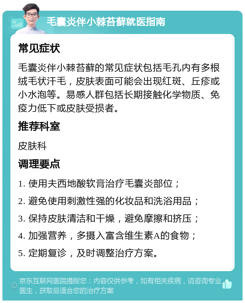 毛囊炎伴小棘苔藓就医指南 常见症状 毛囊炎伴小棘苔藓的常见症状包括毛孔内有多根绒毛状汗毛，皮肤表面可能会出现红斑、丘疹或小水泡等。易感人群包括长期接触化学物质、免疫力低下或皮肤受损者。 推荐科室 皮肤科 调理要点 1. 使用夫西地酸软膏治疗毛囊炎部位； 2. 避免使用刺激性强的化妆品和洗浴用品； 3. 保持皮肤清洁和干燥，避免摩擦和挤压； 4. 加强营养，多摄入富含维生素A的食物； 5. 定期复诊，及时调整治疗方案。