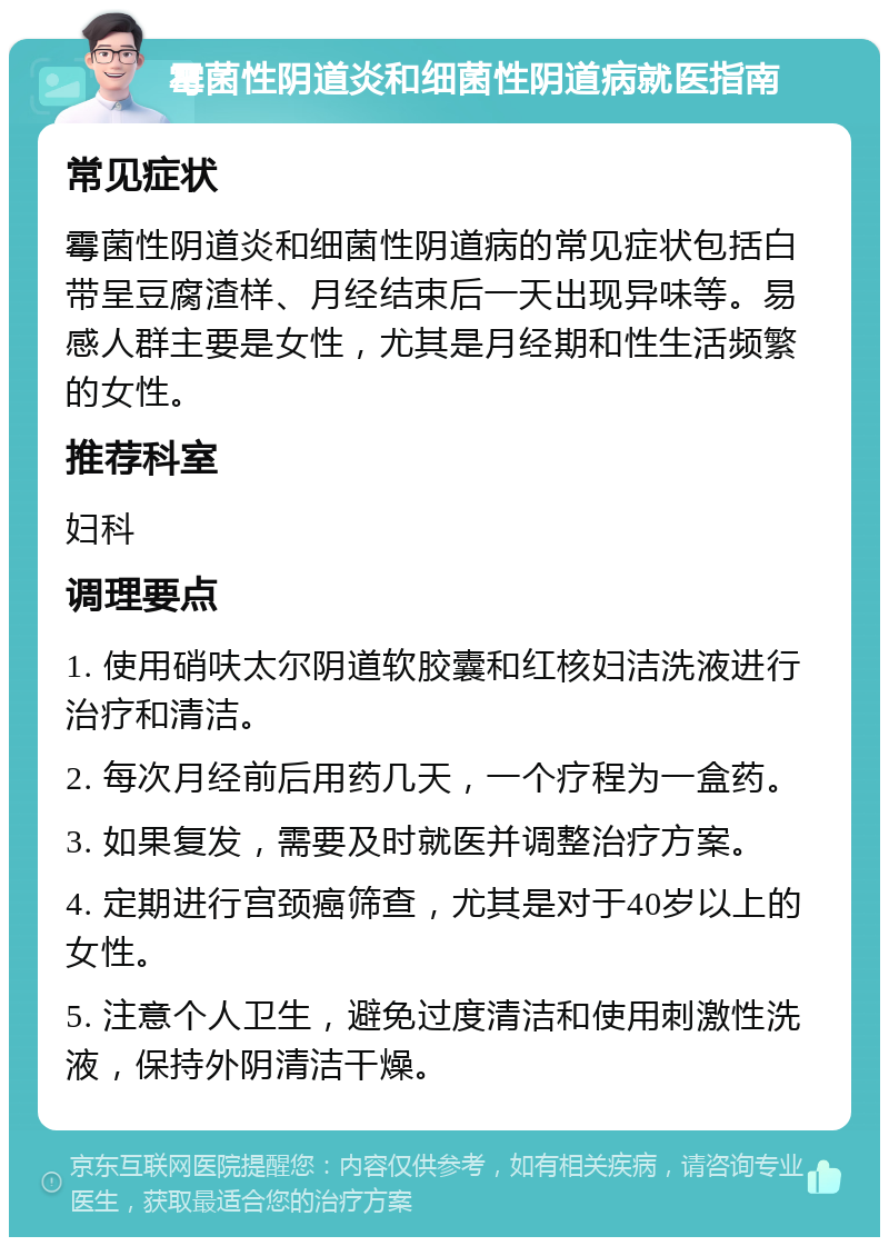 霉菌性阴道炎和细菌性阴道病就医指南 常见症状 霉菌性阴道炎和细菌性阴道病的常见症状包括白带呈豆腐渣样、月经结束后一天出现异味等。易感人群主要是女性，尤其是月经期和性生活频繁的女性。 推荐科室 妇科 调理要点 1. 使用硝呋太尔阴道软胶囊和红核妇洁洗液进行治疗和清洁。 2. 每次月经前后用药几天，一个疗程为一盒药。 3. 如果复发，需要及时就医并调整治疗方案。 4. 定期进行宫颈癌筛查，尤其是对于40岁以上的女性。 5. 注意个人卫生，避免过度清洁和使用刺激性洗液，保持外阴清洁干燥。