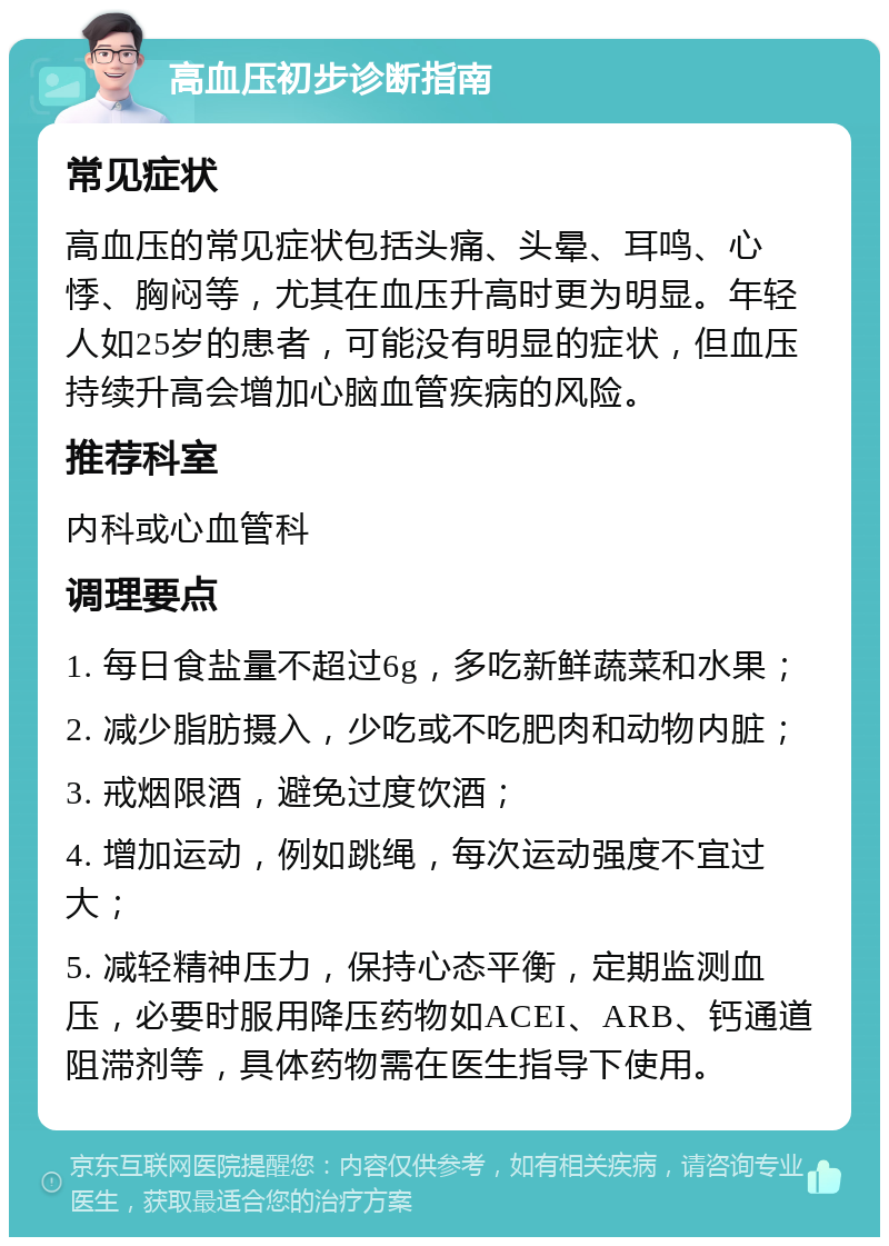 高血压初步诊断指南 常见症状 高血压的常见症状包括头痛、头晕、耳鸣、心悸、胸闷等，尤其在血压升高时更为明显。年轻人如25岁的患者，可能没有明显的症状，但血压持续升高会增加心脑血管疾病的风险。 推荐科室 内科或心血管科 调理要点 1. 每日食盐量不超过6g，多吃新鲜蔬菜和水果； 2. 减少脂肪摄入，少吃或不吃肥肉和动物内脏； 3. 戒烟限酒，避免过度饮酒； 4. 增加运动，例如跳绳，每次运动强度不宜过大； 5. 减轻精神压力，保持心态平衡，定期监测血压，必要时服用降压药物如ACEI、ARB、钙通道阻滞剂等，具体药物需在医生指导下使用。