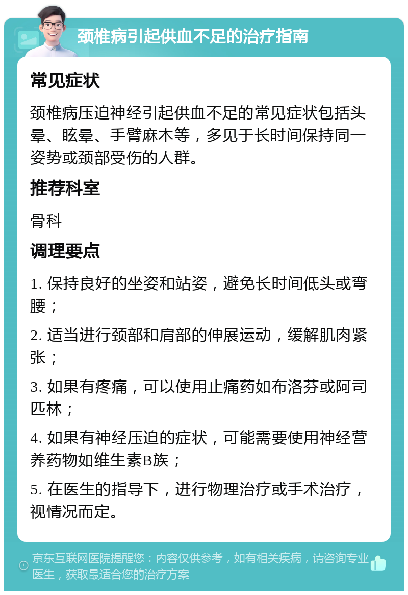 颈椎病引起供血不足的治疗指南 常见症状 颈椎病压迫神经引起供血不足的常见症状包括头晕、眩晕、手臂麻木等，多见于长时间保持同一姿势或颈部受伤的人群。 推荐科室 骨科 调理要点 1. 保持良好的坐姿和站姿，避免长时间低头或弯腰； 2. 适当进行颈部和肩部的伸展运动，缓解肌肉紧张； 3. 如果有疼痛，可以使用止痛药如布洛芬或阿司匹林； 4. 如果有神经压迫的症状，可能需要使用神经营养药物如维生素B族； 5. 在医生的指导下，进行物理治疗或手术治疗，视情况而定。