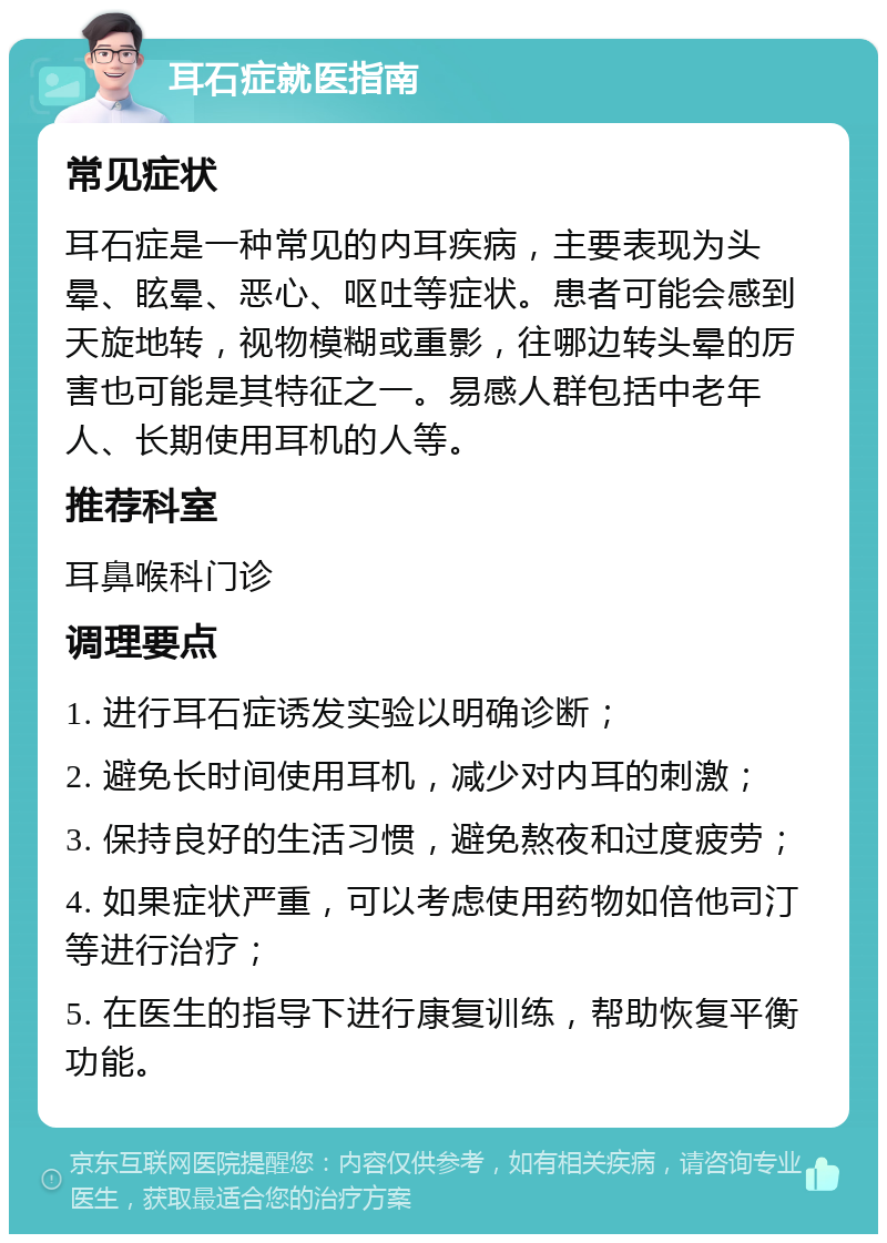 耳石症就医指南 常见症状 耳石症是一种常见的内耳疾病，主要表现为头晕、眩晕、恶心、呕吐等症状。患者可能会感到天旋地转，视物模糊或重影，往哪边转头晕的厉害也可能是其特征之一。易感人群包括中老年人、长期使用耳机的人等。 推荐科室 耳鼻喉科门诊 调理要点 1. 进行耳石症诱发实验以明确诊断； 2. 避免长时间使用耳机，减少对内耳的刺激； 3. 保持良好的生活习惯，避免熬夜和过度疲劳； 4. 如果症状严重，可以考虑使用药物如倍他司汀等进行治疗； 5. 在医生的指导下进行康复训练，帮助恢复平衡功能。