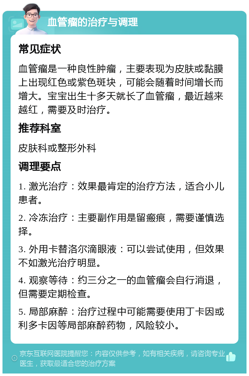 血管瘤的治疗与调理 常见症状 血管瘤是一种良性肿瘤，主要表现为皮肤或黏膜上出现红色或紫色斑块，可能会随着时间增长而增大。宝宝出生十多天就长了血管瘤，最近越来越红，需要及时治疗。 推荐科室 皮肤科或整形外科 调理要点 1. 激光治疗：效果最肯定的治疗方法，适合小儿患者。 2. 冷冻治疗：主要副作用是留瘢痕，需要谨慎选择。 3. 外用卡替洛尔滴眼液：可以尝试使用，但效果不如激光治疗明显。 4. 观察等待：约三分之一的血管瘤会自行消退，但需要定期检查。 5. 局部麻醉：治疗过程中可能需要使用丁卡因或利多卡因等局部麻醉药物，风险较小。