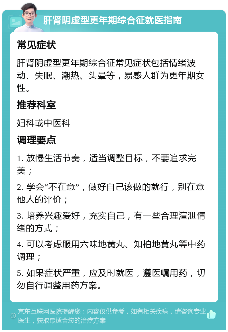 肝肾阴虚型更年期综合征就医指南 常见症状 肝肾阴虚型更年期综合征常见症状包括情绪波动、失眠、潮热、头晕等，易感人群为更年期女性。 推荐科室 妇科或中医科 调理要点 1. 放慢生活节奏，适当调整目标，不要追求完美； 2. 学会“不在意”，做好自己该做的就行，别在意他人的评价； 3. 培养兴趣爱好，充实自己，有一些合理渲泄情绪的方式； 4. 可以考虑服用六味地黄丸、知柏地黄丸等中药调理； 5. 如果症状严重，应及时就医，遵医嘱用药，切勿自行调整用药方案。