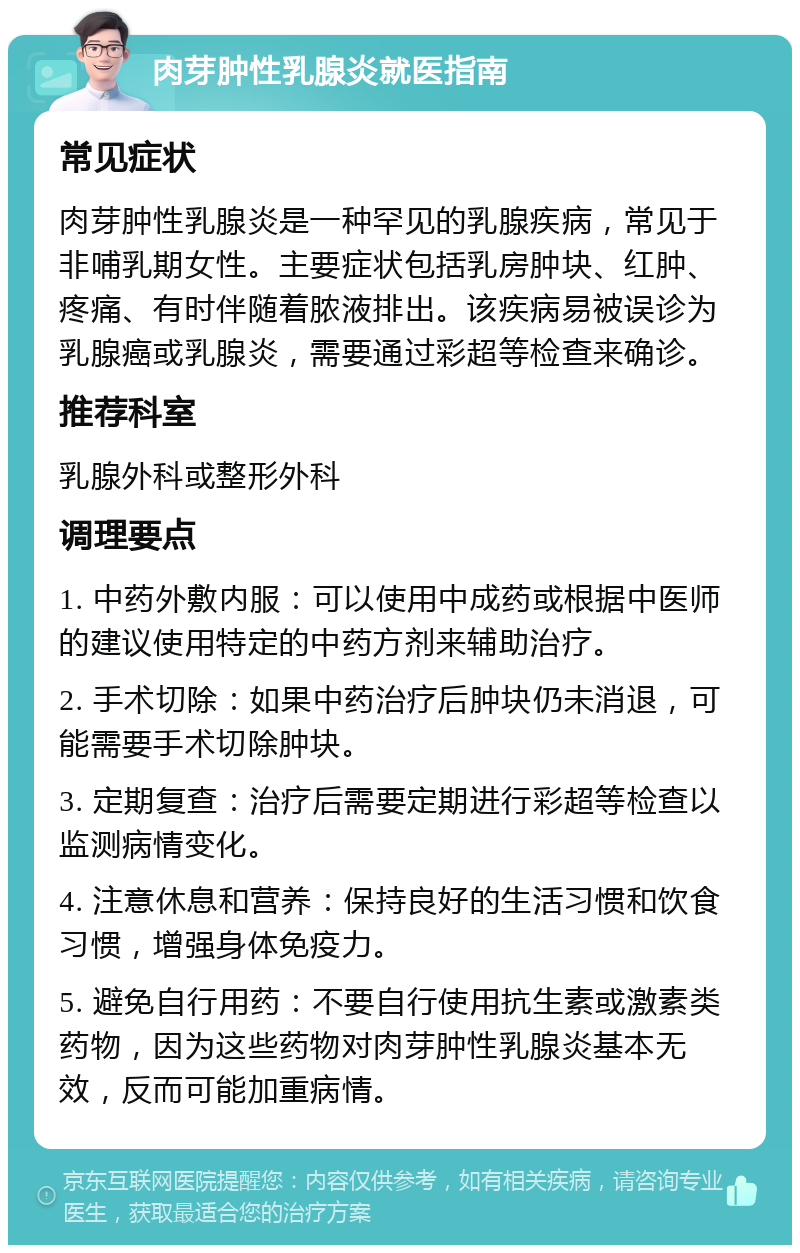 肉芽肿性乳腺炎就医指南 常见症状 肉芽肿性乳腺炎是一种罕见的乳腺疾病，常见于非哺乳期女性。主要症状包括乳房肿块、红肿、疼痛、有时伴随着脓液排出。该疾病易被误诊为乳腺癌或乳腺炎，需要通过彩超等检查来确诊。 推荐科室 乳腺外科或整形外科 调理要点 1. 中药外敷内服：可以使用中成药或根据中医师的建议使用特定的中药方剂来辅助治疗。 2. 手术切除：如果中药治疗后肿块仍未消退，可能需要手术切除肿块。 3. 定期复查：治疗后需要定期进行彩超等检查以监测病情变化。 4. 注意休息和营养：保持良好的生活习惯和饮食习惯，增强身体免疫力。 5. 避免自行用药：不要自行使用抗生素或激素类药物，因为这些药物对肉芽肿性乳腺炎基本无效，反而可能加重病情。