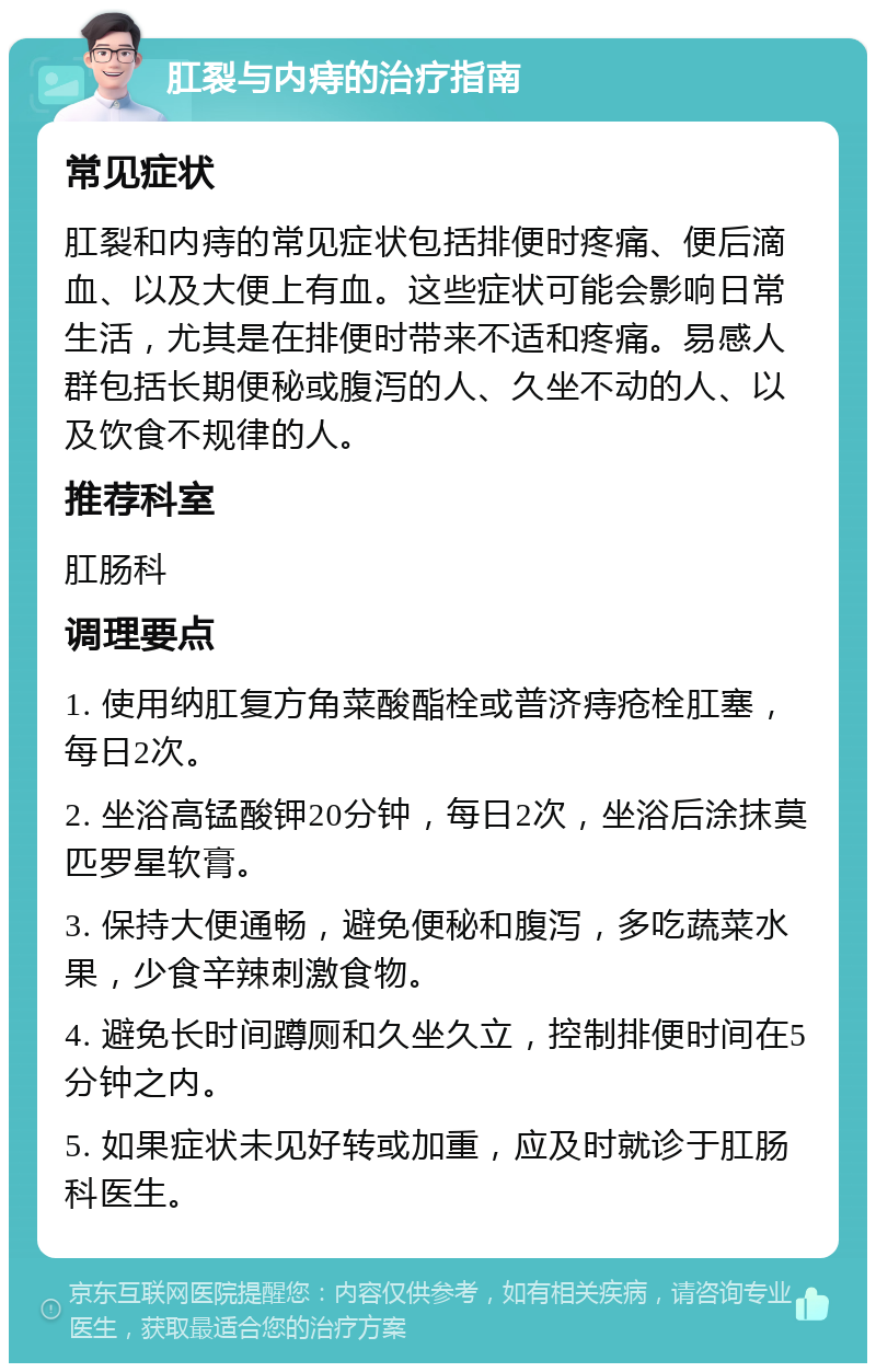 肛裂与内痔的治疗指南 常见症状 肛裂和内痔的常见症状包括排便时疼痛、便后滴血、以及大便上有血。这些症状可能会影响日常生活，尤其是在排便时带来不适和疼痛。易感人群包括长期便秘或腹泻的人、久坐不动的人、以及饮食不规律的人。 推荐科室 肛肠科 调理要点 1. 使用纳肛复方角菜酸酯栓或普济痔疮栓肛塞，每日2次。 2. 坐浴高锰酸钾20分钟，每日2次，坐浴后涂抹莫匹罗星软膏。 3. 保持大便通畅，避免便秘和腹泻，多吃蔬菜水果，少食辛辣刺激食物。 4. 避免长时间蹲厕和久坐久立，控制排便时间在5分钟之内。 5. 如果症状未见好转或加重，应及时就诊于肛肠科医生。