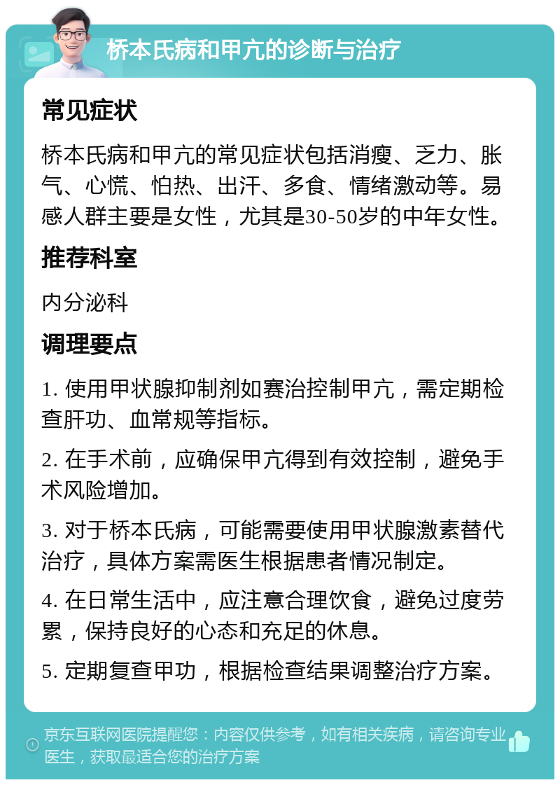 桥本氏病和甲亢的诊断与治疗 常见症状 桥本氏病和甲亢的常见症状包括消瘦、乏力、胀气、心慌、怕热、出汗、多食、情绪激动等。易感人群主要是女性，尤其是30-50岁的中年女性。 推荐科室 内分泌科 调理要点 1. 使用甲状腺抑制剂如赛治控制甲亢，需定期检查肝功、血常规等指标。 2. 在手术前，应确保甲亢得到有效控制，避免手术风险增加。 3. 对于桥本氏病，可能需要使用甲状腺激素替代治疗，具体方案需医生根据患者情况制定。 4. 在日常生活中，应注意合理饮食，避免过度劳累，保持良好的心态和充足的休息。 5. 定期复查甲功，根据检查结果调整治疗方案。